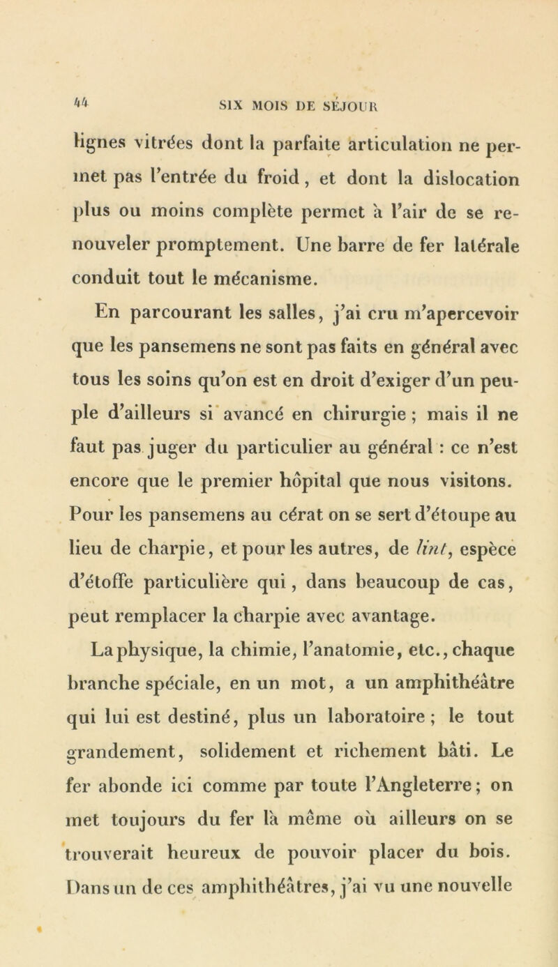 kh Hgnes vitrines dont la parfaite articulation ne per- met pas l’entrée du froid, et dont la dislocation [)lus ou moins complète permet a l’air de se re- nouveler promptement. Une barre de fer latérale conduit tout le mécanisme. En parcourant les salles, j’ai cru m’apercevoir que les pansemens ne sont pas faits en général avec tous les soins qu’on est en droit d’exiger d’un peu- ple d’ailleurs si’avancé en chirurgie; mais il ne faut pas juger du particulier au général : ce n’est encore que le premier hôpital que nous visitons. Pour les pansemens au cérat on se sert d’étoupe au lieu de charpie, et pour les autres, de lint, espèce d’étoffe particulière qui, dans beaucoup de cas, peut remplacer la charpie avec avantage. La physique, la chimie, l’anatomie, etc., chaque branche spéciale, en un mot, a un amphithéâtre qui lui est destiné, plus un laboratoire; le tout grandement, solidement et richement bâti. Le fer abonde ici comme par toute l’Angleterre ; on met toujours du fer la meme où ailleurs on se trouverait heureux de pouvoir placer du bois. Dans un de ces amphithéâtres, j’ai vu une nouvelle