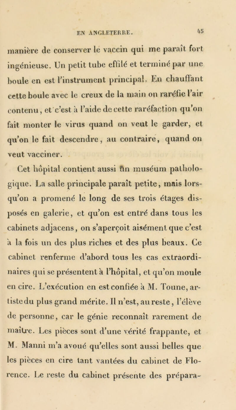 manière de conserver le vaccin qui me paraît fort ingénieuse. Un petit tube efülé et terminé par une boule en est l’instrument principal. En chauffant cette boule avec le creux de la main on raréfie Tair contenu, efc’est a l’aide de cette raréfaction qu’on fait monter le virus quand on veut le garder, et qu’on le fait descendre, au contraire, quand on veut vacciner. . Cet hôpital contient aussi fin muséum patholo- gique. La salle principale paraît petite, mais lors- qu’on a promené le long de ses trois étages dis- posés en galerie, et qu’on est entré dans tous les cabinets adjacens, on s’aperçoit aisément que c’est a la fois un des plus riches et des plus beaux. Ce cabinet renferme d’abord tous les cas extraordi- naires qui se présentent a l’hôpital, et qu’on moule en cire. L’exécution en est confiée a M. Tonne, ar- tiste du plus grand mérite. Il n’est, au reste, l’élève de personne, car le génie reconnaît rarement de maïU’e. Les pièces sont d’une vérité frappante, et M. Manni m’a avoué qu’elles sont aussi belles que les pièces en cire tant vantées du cabinet de Flo- rence. Le reste du cabinet présente des prépara-'