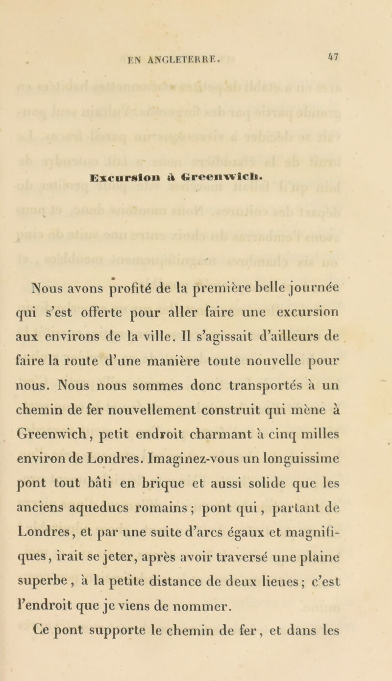 RxcurHloii A Nous avons profité de la première belle journée qui s’est offerte pour aller faire une excursion aux environs de la ville. Il s’agissait d’ailleurs de faire la route d’une manière toute nouvelle pour nous. Nous nous sommes donc transportés a un chemin de fer nouvellement construit qui mène à Greenwich, petit endroit charmant a cinq milles environ de Londres. Imaginez-vous un longuissime pont tout bâti en brique et aussi solide que les anciens aqueducs romains ; pont qui, partant de Londres, et par une suite d’arcs égaux et magnifi- ques, irait se jeter, après avoir traversé une plaine superbe , a la petite distance de deux lieues; c’est l’endroit que je viens de nommer. Ce pont supporte le chemin de fer, et dans les