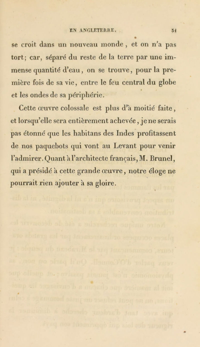 se croit dans un nouveau inonde , et on n’a pas tort; car, séparé du reste de la terre par une im- mense quantité d’eau, on se trouve, pour la pre- mière fois de sa vie, entre le feu central du globe ■ t et les ondes de sa périphérie. Cette œuvre colossale est plus d’a moitié faite, et lorsqu’elle sera entièrement achevée, je ne serais pas étonné que les habitans des Indes profitassent de nos paquebots qui vont au Levant pour venir l’admirer. Quant a l’architecte français, M. Brunei, qui a présidé a cette grande œuvre, notre éloge ne pourrait rien ajouter a sa gloire.