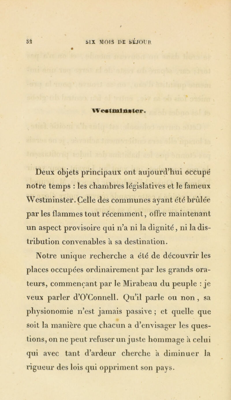 Weatmlnvter. Deux objets principaux ont aujourd’hui occupé notre temps : les chambres législatives et le fameux Westminster. Celle des communes ayant été brûlée par les flammes tout récemment, offre maintenant un aspect provisoire qui n’a ni la dignité, ni la dis- tribution convenables a sa destination. Notre unique recherche a été de découvrir les places occupées ordinairement par les grands ora- teurs, commençant par le Mirabeau du peuple : je veux parler d’O’Gonnell. Qu’il parle ou non , sa physionomie n’est jamais passive ; et quelle que soit la manière que chacun a d’envisagier les ques- tions, on ne peut refuser un juste hommage à celui qui avec tant d’ardeur cherche a diminuer la rigueur des lois qui oppriment son pays.