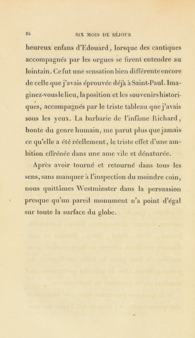 heureux enfans d’Edouard, lorsque des cantiques accompagnés par les orgues se firent entendre au lointain. Ce fut une sensation bien différente encore de celle que j’avais éprouvée déjà a Saint-Paul. Ima- ginez-vouslelieu, laposition et les souvenirshistori- ques, accompagnés par le triste tableau que j’avais sous les yeux. La barbarie de l’infame Richard, honte du genre humain, me parut plus que jamais ce qu’elle a été réellement, le triste effet d’une am- bition effrénée dans une ame vile et dénaturée. Après avoir tourné et retourné dans tous les sens, sans manquer a l’inspection du moindre coin, nous quittâmes Westminster dans la persuasion presque qu’un pareil monument n’a point d’égal sur toute la surface du globe.