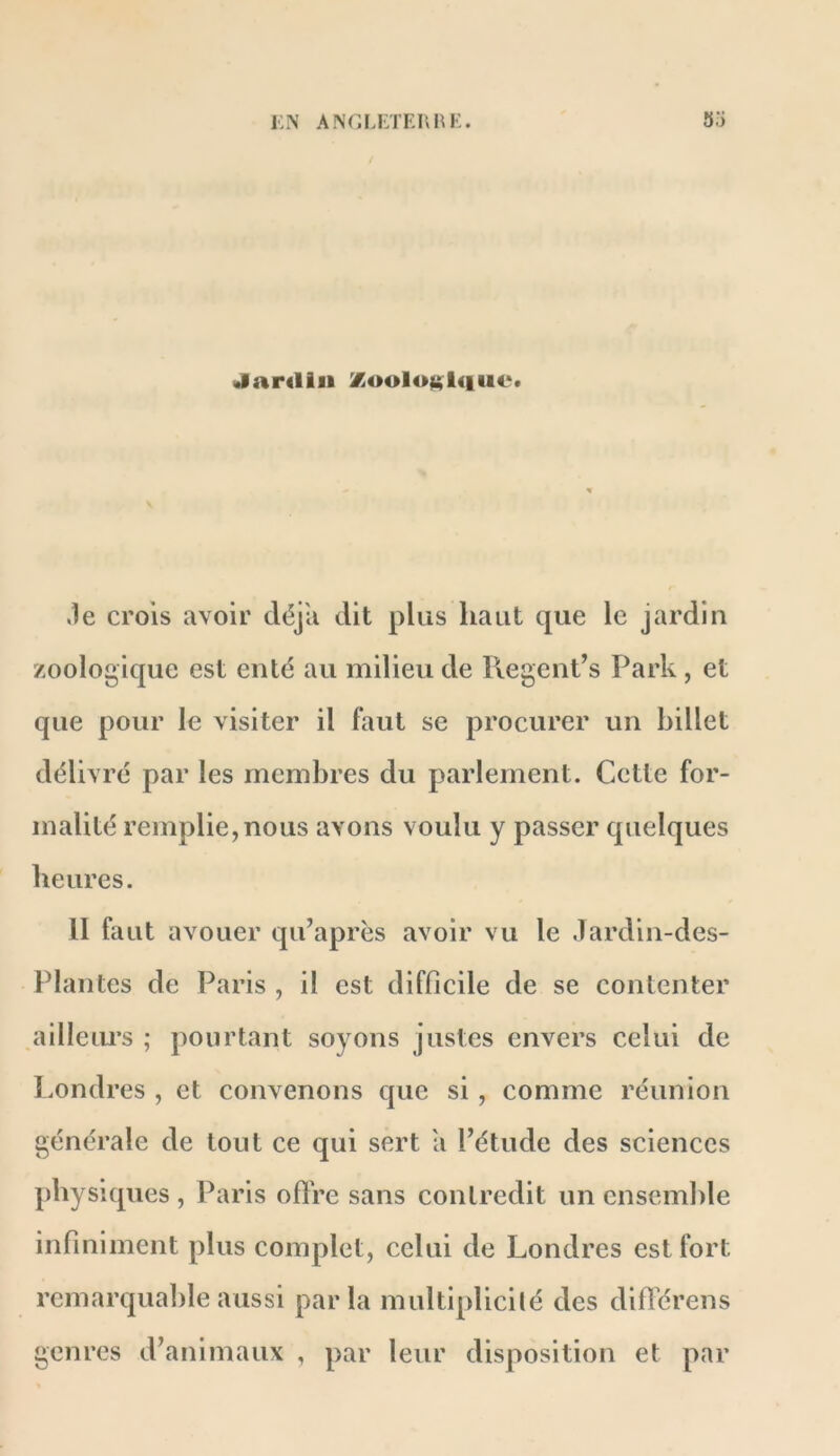 i;n angi.I'TErhk. 35 (Jardin %oolojt$l<iiie. .le crois avoir déjà dit plus haut que le jardin zoologique est enté au milieu de R.egent’s Park , et que pour le visiter il faut se procurer un billet délivré par les membres du parlement. Cette for- malité remplie,nous avons voulu y passer quelques heures. 11 faut avouer qu’après avoir vu le Jardin-des- Plantes de Paris , il est difficile de se contenter ailleiu’s ; pourtant soyons justes envers celui de Londres , et convenons que si, comme réunion générale de tout ce qui sert a l’étude des sciences physiques , Paris ofîVe sans contredit un ensemble infiniment plus complet, celui de Londres est fort rcmarqual)le aussi parla multiplicilé des diflérens genres d’animaux , par leur disposition et par