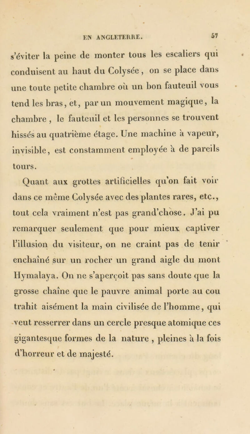 K> AISGLETEllRE. s’éviter la peine de monter tous les escaliers qui conduisent au haut du Colysée , on se place dans une toute petite chambre où un bon fauteuil vous tend les bras, et, parmi mouvement magique, la chambre , le fauteuil et les personnes se trouvent hissés au quatrième étage. Une machine à vapeur, invisible, est constamment employée a de pareils tours. Quant aux grottes artihcielles qu'on fait voir dans ce meme Colysée avec des plantes rares, etc., tout cela vraiment n’est pas grand’chose. J’ai pu remarquer seulement que pour mieux captiver l’illusion du visiteur, on ne craint pas de tenir enchaîné sur un rocher un grand aigle du mont Ilyrnalaya. On ne s’aperçoit pas sans doute que la grosse chaîne que le pauvre animal porte au cou trahit aisément la main civilisée de l’homme, qui -veut resserrer dans un cercle presque atomique ces gigantesque formes de la nature , pleines a la fois d’horreur et de majesté.