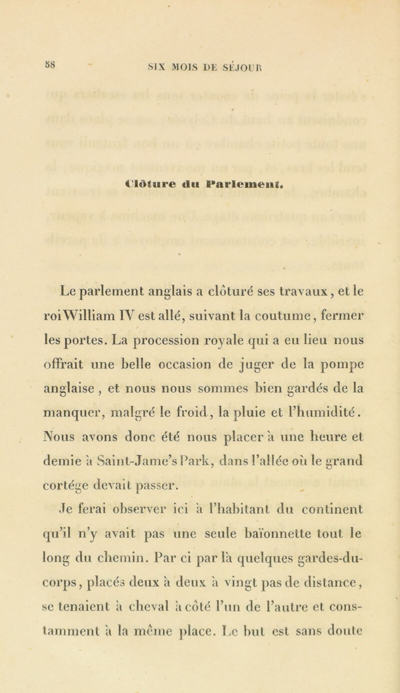 Clôture «lu l*arlcineut» Le parlement anglais a clôturé ses travaux, et le roi William IV est allé, suivant la coutume, fermer les portes. La procession royale qui a eu lieu nous offrait une belle occasion de juger de la pompe anglaise , et nous nous sommes bien gardés de la manquer, malgré le froid, la pluie et l’humidité. Nous avons donc été nous placer a une heure et demie a Saint-Jame’s Park, dans l’allée où le grand cortège devait passer. Je ferai observer ici a l’habitant du continent qu’il n’y avait pas une seule baïonnette tout le long du chemin. Par ci par la quelques gardes-du- corps, placés deux à deux a vingt pas de distance, se tenaient à cheval a côté l’un de l’autre et cons- tamment a la meme ])lace. Le hiit est sans doute