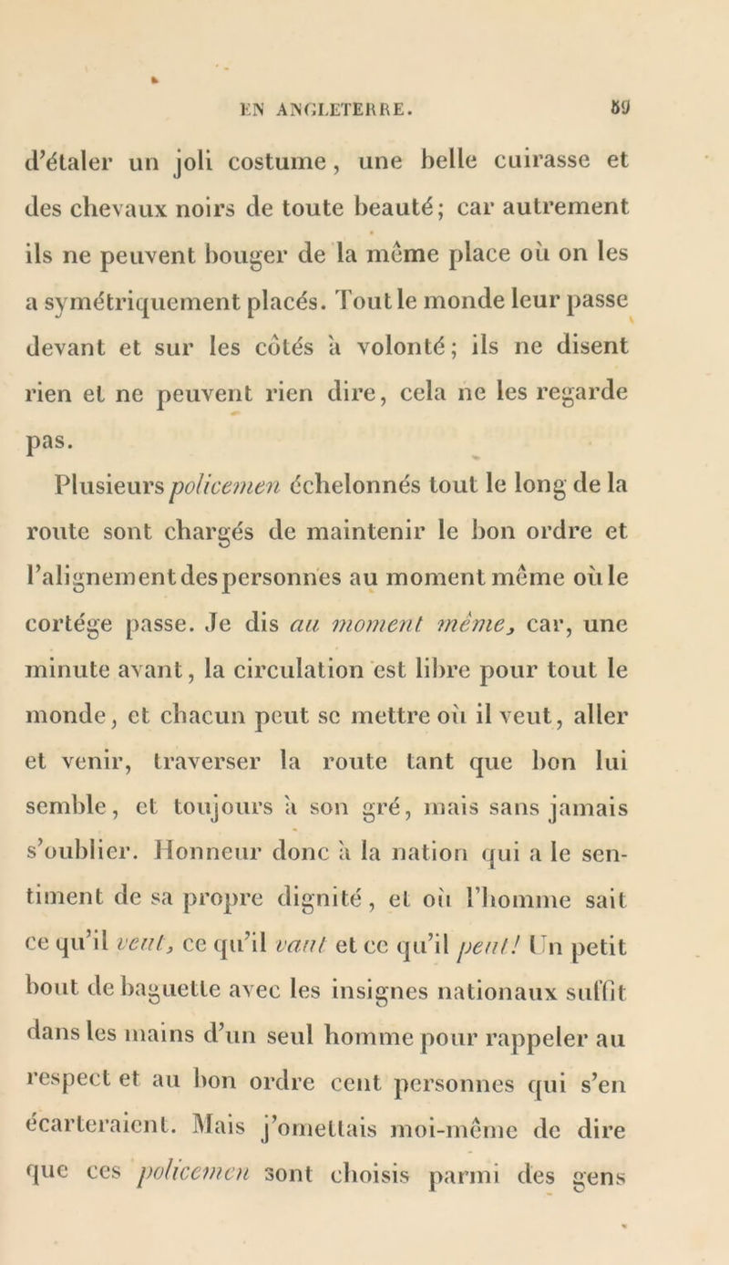 HN AîN(;iÆTEI\RE. »g d’étaler un joli costume, une belle cuirasse et des chevaux noirs de toute beauté; car autrement ils ne peuvent l)ouger de la meme place où on les a symétriquement placés. Tout le monde leur passe devant et sur les cotés a volonté; ils ne disent rien et ne peuvent rien dire, cela ne les regarde pas. PlusieurspoUcenien échelonnés tout le long de la route sont chargés de maintenir le bon ordre et l’alignement despersonnes au moment même oùle cortège passe. Je dis cm moment mèmej car, une minute avant, la circulation est libre pour tout le monde, et chacun peut se mettre oii il veut, aller et venir, traverser la route tant que bon lui semble, et toujours ii son gré, mais sans jamais s’oublier. Honneur donc a la nation qui a le sen- timent de sa propre dignité , et oii l’homme sait ce qu’il veut, ce qu’il vaut et ce qu’il peut! 1-n petit bout de baguette avec les insignes nationaux sulfit dans les mains d’un seul homme pour rappeler au respect et au bon ordre cent personnes qui s’en écarteraient. Mais j’omettais moi-même de dire que ces policemcn sont choisis parmi des gens