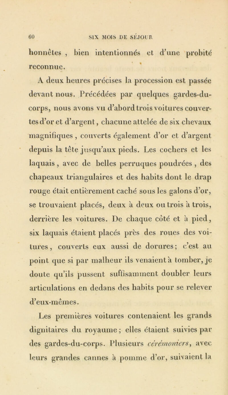 honiiêles , bien intentionnés et d\ine probité reconnue. A deux heures précises la procession est passée devant nous. Précédées par quelques gardes-du- corps, nous avons vu d’abordtrois voitures couver- tes d’or et d’argent, chacune attelée de six chevaux magnifiques , couverts également d’or et d’argent depuis la tête jusqu’aux pieds. Les cochers et les laquais, avec de belles perruques poudrées , des chapeaux triangulaires et des habits dont le drap rouge était entièrement caché sous les galons d’or, se trouvaient placés, deux a deux ou trois a trois, derrière les voitures. De chaque coté et à pied, six laquais étaient placés près des roues des voi- tures , couverts eux aussi de dorures ; c’est au point que si par malheur ils venaient à tomber, je doute qu’ils pussent suffisamment doubler leurs articulations en dedans des habits pour se relever d’eux-mêmes. Les premières voitures contenaient les grands dignitaires du royaume ; elles étaient suivies par des gardes-du-corps. Plusieurs cérémonicrs^ avec leurs grandes cannes a pomme d’or, suivaient la