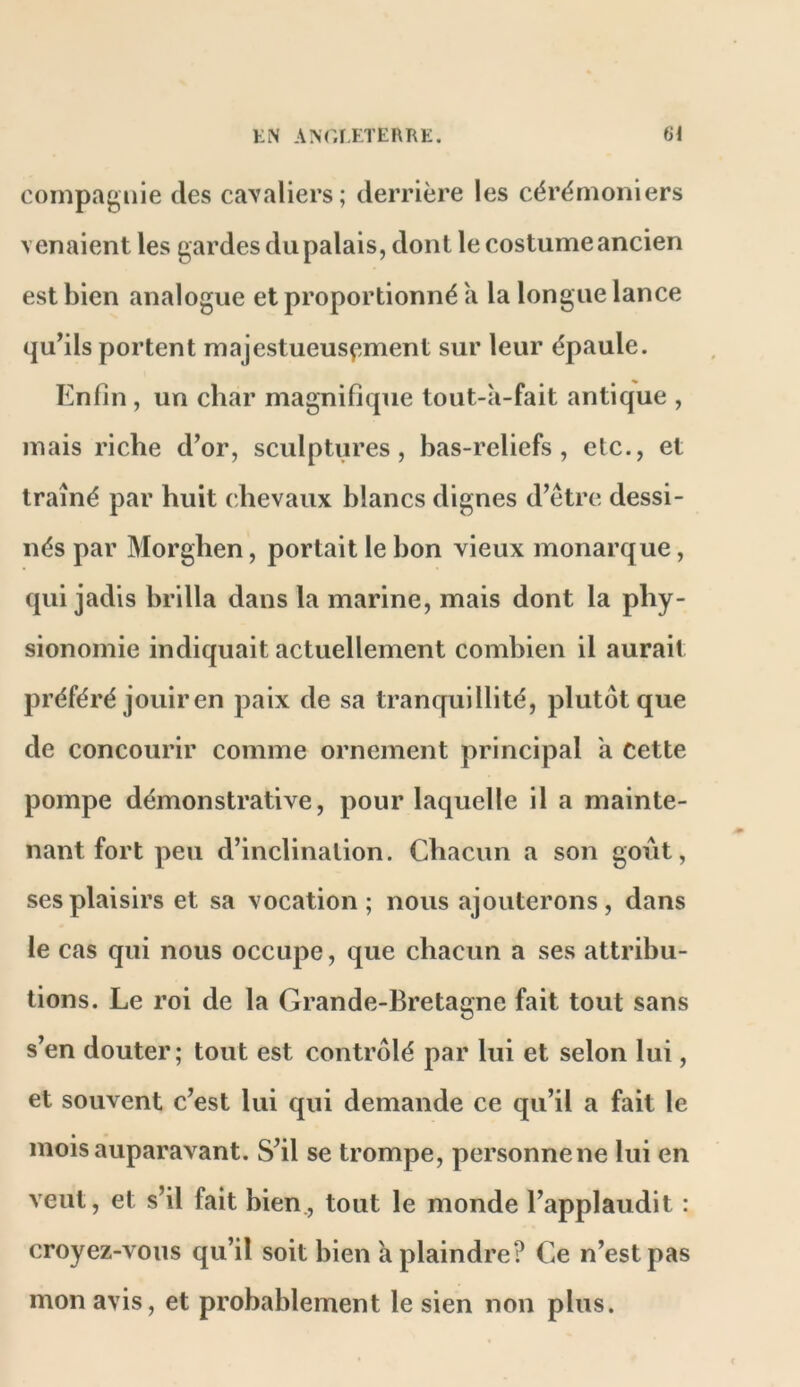 compagnie des cavaliers; derrière les cérémoniers venaient les gardes du palais, dont le costume ancien est bien analogue et proportionné a la longue lance qu^ils portent majestueus^*ment sur leur épaule. Enfin , un char magnifique tout-a-fait antique , mais riche d’or, sculptures, has-reliefs , etc., et traîné par huit chevaux blancs dignes d’être dessi- nés par Morghen, portait le bon vieux monarque, qui jadis brilla dans la marine, mais dont la phy- sionomie indiquait actuellement combien il aurait préféré jouir en paix de sa tranquillité, plutôt que de concourir comme ornement principal a cette pompe démonstrative, pour laquelle il a mainte- nant fort peu d’inclination. Chacun a son goût, ses plaisirs et sa vocation; nous ajouterons, dans le cas qui nous occupe, que chacun a ses attribu- tions. Le roi de la Grande-Bretagne fait tout sans s’en douter; tout est contrôlé par lui et selon lui, et souvent c’est lui qui demande ce qu’il a fait le mois auparavant. S’il se trompe, personnelle lui en veut, et s’il fait bien., tout le monde l’applaudit : croyez-vous qu’il soit bien a plaindre? Ce n’est pas mon avis, et probablement le sien non plus.