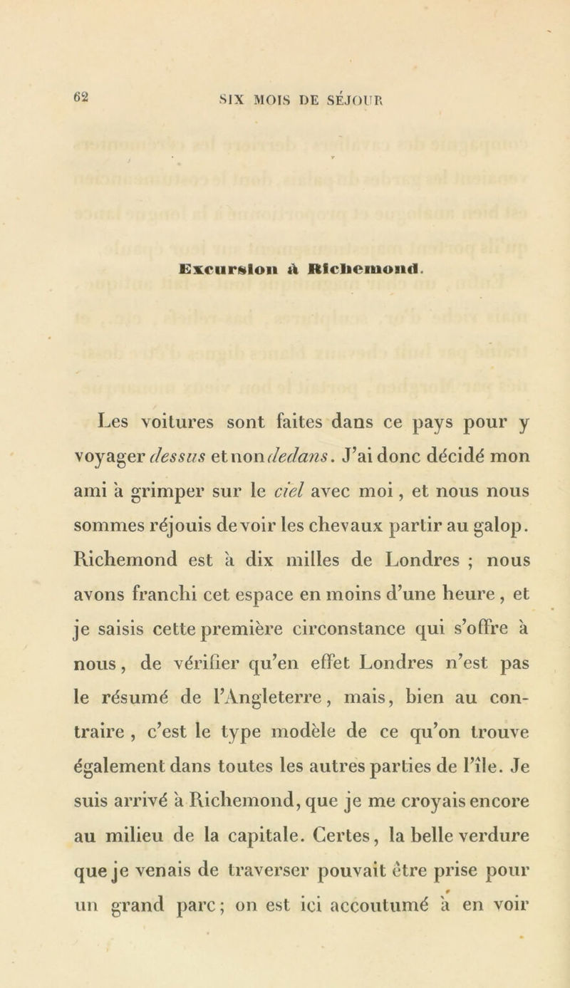 Excursion à Rfcliciuond. Les voilures sont faites dans ce pays pour y \oya^er ries s lis etnon dedans. J’ai donc décidé mon ami a grimper sur le ciel avec moi, et nous nous sommes réjouis devoir les chevaux partir au galop. Richemond est a dix milles de Londres ; nous avons franchi cet espace en moins d’une heure, et je saisis cette première circonstance qui s’offre à nous, de vérifier qu’en effet Londres n’est pas le résumé de l’Angleterre, mais, bien au con- traire , c’est le type modèle de ce qu’on trouve également dans toutes les autres parties de l’île. Je suis arrivé a Richemond, que je me croyais encore au milieu de la capitale. Certes, la belle verdure que je venais de traverser pouvait être prise pour un grand parc; on est ici accoutumé a en voir