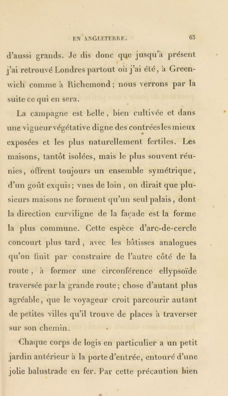 d’aussi grands. Je dis donc que jusqu’à présent j’ai retrouvé Londres partout oîi j’ai été, a Green- wich comme a Richemond ; nous verrons par la suite ce qui en sera. La campagne est belle, bien cultivée et dans une vigueur végétative digne des contréesles mieux exposées et les plus naturellement fertiles. Les maisons, tantôt isolées, mais le plus souvent réu- nies, offrent toujours un ensemble symétrique, d’un goût exquis; vues de loin, on dirait que plu- sieurs maisons ne forment qu’un seul palais, dont la direction curviligne de la façade est la forme D «> la plus commune. Cette espèce d’arc-de-cercle concourt plus tard, avec les l)atisses analogues qu’on finit par construire de l’autre côté de la route , à former une circonférence ellypsoïde traversée par la grande route ; chose d’autant plus agréable, que le voyageur croit parcourir autant de petites villes qu’il trouve de places a traverser sur son chemin. Chaque corps de logis en particulier a un petit jardin antérieur à la porte d’entrée, entouré d’une jolie balustrade en fer. Par cette précaution bien O