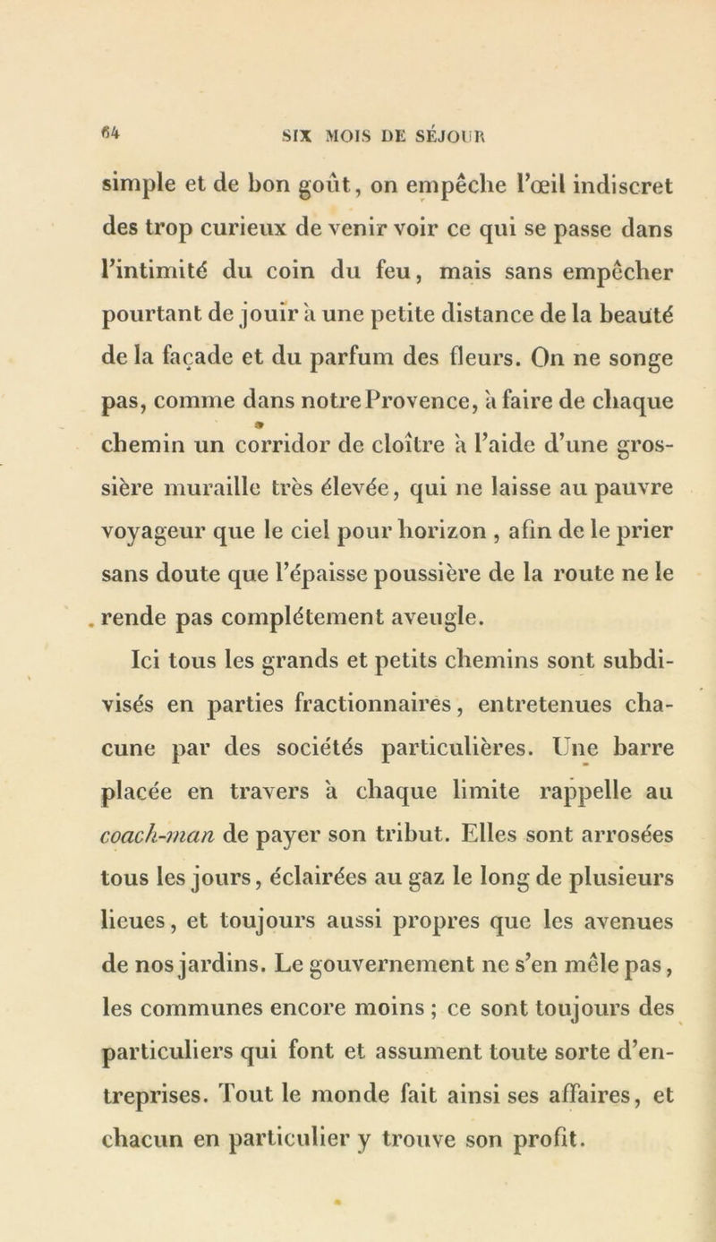 simple et de bon goût, on empêche l’œil indiscret des trop curieux de venir voir ce qui se passe dans l’intimité du coin du feu, mais sans empêcher pourtant de jouir a une petite distance de la beauté de la façade et du parfum des fleurs. On ne songe pas, comme dans notre Provence, a faire de chaque chemin un corridor de cloître a l’aide d’une gros- sière muraille très élevée, qui ne laisse au pauvre voyageur que le ciel pour horizon , afin de le prier sans doute que l’épaisse poussière de la route ne le . rende pas complètement aveugle. Ici tous les grands et petits chemins sont subdi- visés en parties fractionnaires, entretenues cha- cune par des sociétés particulières. Une barre placée en travers a chaque limite rappelle au coach-rnan de payer son tribut. Elles sont arrosées tous les jours, éclairées au gaz le long de plusieurs lieues, et toujours aussi propres que les avenues de nos jardins. Le gouvernement ne s’en mêle pas, les communes encore moins ; ce sont toujours des particuliers qui font et assument toute sorte d’en- treprises. Tout le monde fait ainsi ses affaires, et chacun en particulier y trouve son profit.