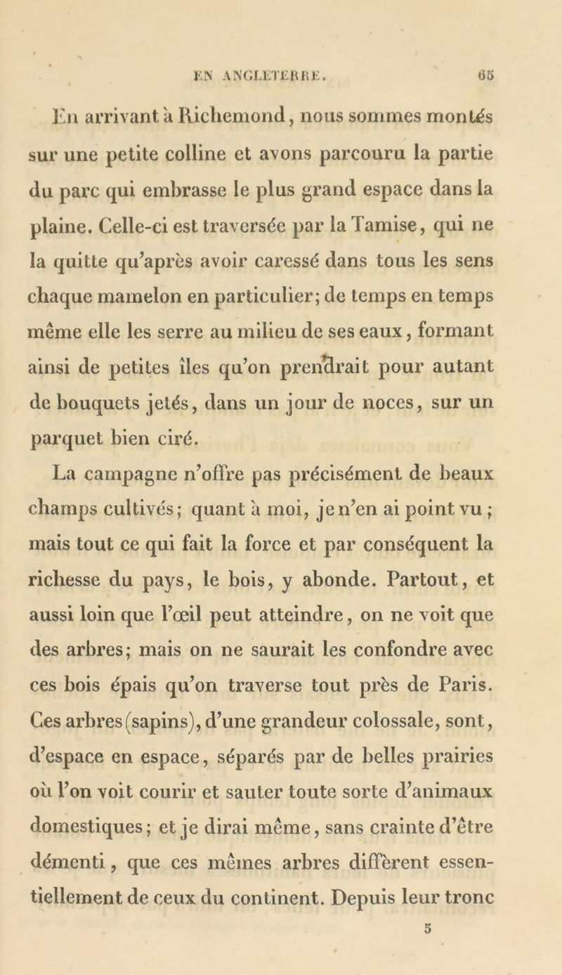 En arrivant a Kiclieniond, nous sommes montés sur une petite colline et avons parcouru la partie du parc qui embrasse le plus grand espace dans la plaine. Celle-ci est traversée par la Tamise, qui ne la quitte qu’après avoir caressé dans tous les sens chaque mamelon en particulier; de temps en temps même elle les serre au milieu de ses eaux, formant ainsi de petites îles qu’on prenclrait pour autant de bouquets jetés, dans un jour de noces, sur un parquet bien ciré. La campagne n’offre pas précisément de beaux champs cultivés ; quant a moi, je n’en ai point vu ; mais tout ce qui fait la force et par conséquent la richesse du pays, le bois, y abonde. Partout, et aussi loin que l’œil peut atteindre, on ne voit que des arbres ; mais on ne saurait les confondre avec ces bois épais qu’on traverse tout près de Paris. Ces arbres (sapins), d’une grandeur colossale, sont, d’espace en espace, séparés par de belles prairies oïl l’on voit courir et sauter toute sorte d’animaux domestiques; et je dirai même, sans crainte d’être démenti, que ces mêmes arbres diffèrent essen- * tiellement de ceux du continent. Depuis leur tronc 5