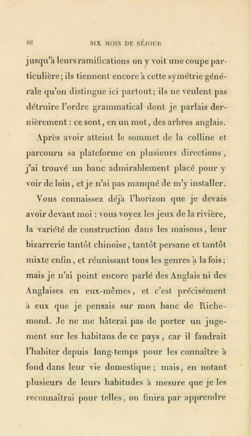 jusqu’à leurs ramifications on y voit une coupe par- ticulière; ils tiennent encore à cette symétrie géné- rale qu’on distingue ici partout; ils ne veulent pas détruire l’ordre grammatical dont je parlais der- nièrement : ce sont, en un mot, des arbres anglais. Après avoir atteint le sommet de la colline et parcouru sa plateforme en plusieurs directions , j’ai trouvé un banc admirablement placé pour y voir de loin, et je n’ai pas manqué de m’y installer. Vous connaissez déjà l’horizon que je devais avoir devant moi : vous voyez les jeux de la rivière, la variété de construction dans les maisons, leur bizarrerie tantôt chinoise, tantôt persane et tantôt mixte enfin, et réunissant tous les genres à la fois; mais je n’ai point encore parlé des Anglais ni des Anglaises en eux-mêmes, et c’est précisément ê à eux que je pensais sur mon banc de Riche- inond. Je ne me hâterai pas de porter un juge- ment sur les habitans de ce pays, car il faudrait l’habiter depuis long temps pour les connaître à fond dans leur vie domestique; mais, en notant plusieurs de leurs habitudes à mesure que je les reconnaîtrai pour telles, on finira par apprendre