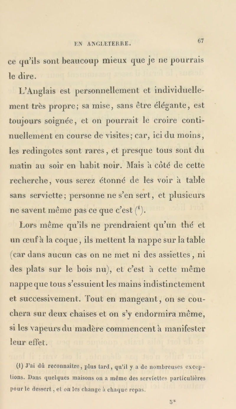 l'.N AISCl.ETERRE. ce qu’ils sont beaucoup mieux que je ne pourrais le dire. L’Anglais est personnellement et individuelle- ment très propre; sa mise, sans être élégante, est toujours soignée, et on pourrait le croire conti- nuellement en course de visites; car, ici du moins, les redingotes sont rares, et presque tous sont du matin au soir en liabit noir. Mais a côté de cette recberclie, vous serez étonné de les voir a table sans serviette; personne ne s’en sert, et plusieurs ne savent même pas ce que c’est (*). Lors même qu’ils ne prendraient qu’un thé et un œuf a la coque, ils mettent la nappe sur la table (car dans aucun cas on ne met ni des assiettes, ni des plats sur le bois nu), et c’est a cette même nappe que tous s’essuient les mains indistinctement et successivement. Tout en mangeant, on se cou- chera sur deux chaises et on s’y endormira même, si les vapeurs du madère commencent a manifester leur effet. (1) J’ai dû reconnaître, plus tard, qu’il y a de nombreuses excep- tions. Dans quelques maisons on a même des serviettes particulières pour le dessert, et on les change à chaque repas.