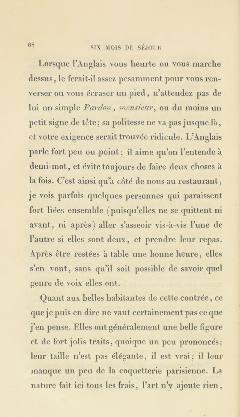 Lorsque l’Anglais vous heurte ou vous marche dessus, le ferait-il assez pesamment pour vous ren- verser ou vous écraser un pied, n’attendez pas de lui un simple Pardon^ monsieur^ ou du moins un petit signe de tête ; sa politesse ne va pas jusque là, et votre exigence serait trouvée ridicule. L’Anglais parle fort peu ou point ; il aime qu’on l’entende à demi-mot, et évite toujours de faire deux choses à la fois. C’est ainsi qu’à côté de nous au restaurant, je vois parfois quelques personnes qui paraissent fort liées ensemble (puisqu’elles ne se quittent ni avant, ni après) aller s’asseoir vis-à-vis l’une de l’autre si elles sont deux, et prendre leur repas. Ap rès être restées à table une bonne heure, elles s’en vont, sans qu’il soit possible de savoir quel genre de voix elles ont. Quant aux belles habitantes de cette contrée, ce que je puis en dire ne vaut certainement pas ce que j’en pense. Elles ont généralement une belle figure et de fort jolis traits, quoique un peu prononcés; leur taille n’est pas élégante, il est vrai; il leur manque un peu de la coquetterie parisienne. La nature fait ici tous les frais, l’art n’y ajoute rien,