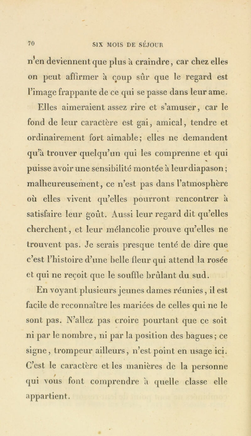 n’en deviennent que plus a craindre, car chez elles r on peut affirmer a coup sûr que le regard est l’image frappante de ce qui se passe dans leur ame. Elles aimeraient assez rire et s’amuser, car le fond de leur caractère est gai, amical, tendre et ordinairement fort aimable; elles ne demandent qu’a trouver quelqu’un qui les comprenne et qui % puisse avoir une sensibilité montée a leurdiapason ; malheureusement, ce n’est pas dans l’atmosphère oîi elles vivent qu’elles pourront rencontrer à satisfaire leur goût. Aussi leur regard dit qu’elles cherchent, et leur mélancolie prouve qu’elles ne trouvent pas. Je serais presque tenté de dire que c’est l’histoire d’une belle fleur qui attend la rosée et qui ne reçoit que le souffle brûlant du sud. En voyant plusieurs jeunes dames réunies, il est facile de reconnaître les mariées de celles qui ne le sont pas. N’allez pas croire pourtant que ce soit ni par le nombre, ni par la position des bagues ; ce signe, trompeur ailleurs, n’est point en usage ici. C’est le caractère et les manières de la personne qui vous font comprendre a quelle classe elle appartient.