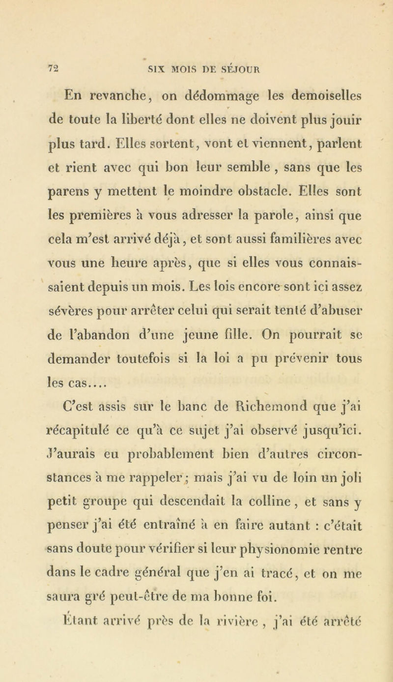 En revanche, on dédommage les demoiselles r de toute la liberté dont elles ne doivent plus jouir plus tard. Elles sortent, vont et viennent, parlent et rient avec qui bon leur semble , sans que les parens y mettent le moindre obstacle. Elles sont les premières a vous adresser la parole, ainsi que cela m’est arrivé déjà, et sont aussi familières avec vous une heure après, que si elles vous connais- saient depuis un mois. Les lois encore sont ici assez sévères pour arrêter celui qui serait tenté d’abuser de l’abandon d’une jeune fille. On pourrait se demander toutefois si la loi a pu prévenir tous les cas C’est assis sur le banc de Richemond que j’ai récapitulé ce qu’a ce sujet j’ai observé jusqu’ici, .l’aurais eu probablement bien d’autres circon- t stances à me rappeler ; mais j’ai vu de loin un joli petit groupe qui descendait la colline , et sans y penser j’ai été entraîné a en faire autant : c’était sans doute pour vérifier si leur physionomie rentre dans le cadre général que j’en ai tracé, et on me saura gré peut-être de ma bonne foi. t Etant arrivé près de la rivière , j’ai été arrêté