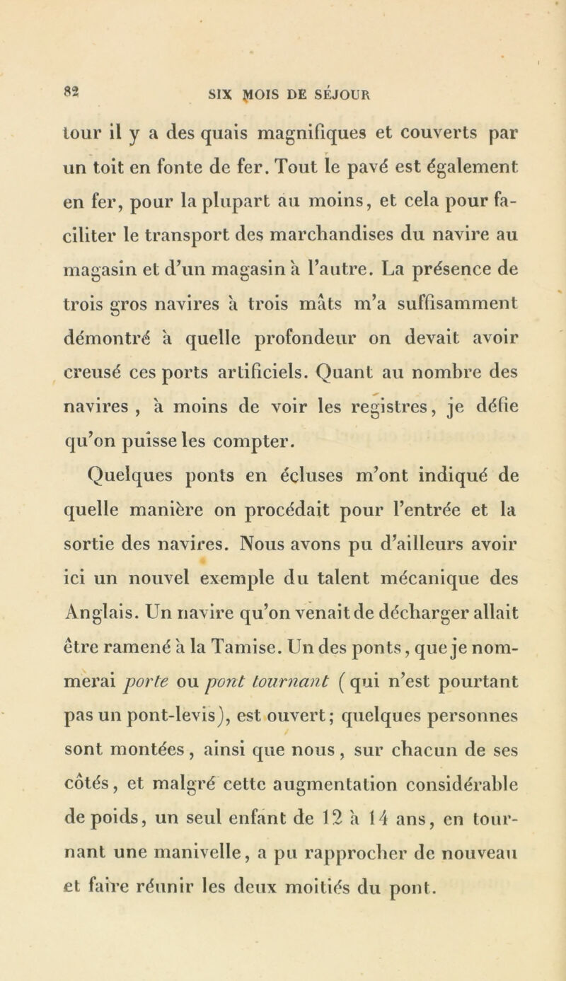 lour il y a des quais magnifiques et couverts par r un toit en fonte de fer. Tout le pavé est également en fer, pour la plupart au moins, et cela pour fa- ciliter le transport des marchandises du navire au magasin et dhm magasin a l’autre. La présence de trois gros navires a trois mâts m’a suffisamment démontré a quelle profondeur on devait avoir creusé ces ports artificiels. Quant au nombre des navires , a moins de voir les registres, je défie qu’on puisse les compter. Quelques ponts en écluses m’ont indiqué de quelle manière on procédait pour l’entrée et la sortie des navires. Nous avons pu d’ailleurs avoir ici un nouvel exemple du talent mécanique des Anglais. Un navire qu’on venait de décharger allait être ramené a la Tamise. Un des ponts, que je nom- merai porte ou pont tournant ( qui n’est pourtant pas un pont-levis), est ouvert; quelques personnes sont montées, ainsi que nous, sur chacun de ses côtés, et malgré cette augmentation considérable de poids, un seul enfant de 12 a 14 ans, en tour- nant une manivelle, a pu rapprocher de nouveau et faire réunir les deux moitiés du pont.