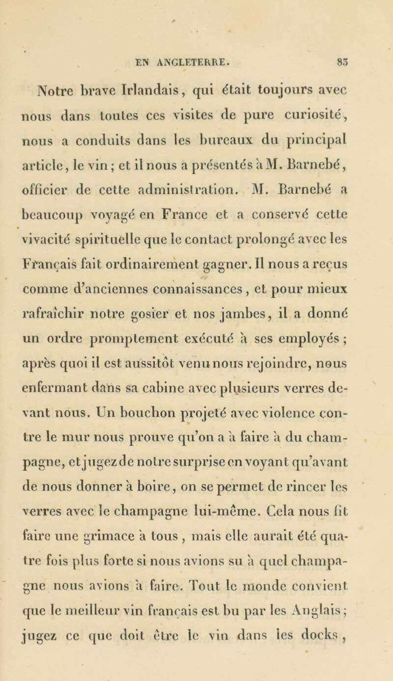 Notre brave Irlandais, qui était toujours avec nous dans toutes ces visites de pure curiosité, nous a conduits dans les bureaux du principal article, le vin ; et il nous a présentés a M. Barnebé, officier de cette administration. JM. Barnebé a beaucoup voyaj^é en France et a conservé cette vivacité spirituelle que le contact prolongé avec les Français fait ordinairement gagner. Il nous a reçus comme d’anciennes connaissances, et pour mieux rafraîchir notre gosier et nos jambes, il a donné un ordre promptement exécuté a ses employés ; après quoi il est aussitôt venu nous rejoindre, nous enfermant dans sa cabine avec plusieurs verres de- vant nous. Un bouchon projeté avec violence con- tre le mur nous prouve qu’on a a faire a du cham- pagne, etjugezde notre surprise en voyant qu’avant de nous donner a hoire, on se permet de rincer les verres avec le champagne lui-meme. Cela nous fit faire une grimace h tous , mais elle aurait été qua- tre fois plus forte si nous avions su a quel champa- gne nous avions a faire. Tout le monde convient que le meilleur vin français est bu par les Anglais; jugez ce que doit être le vin dans les docks ,