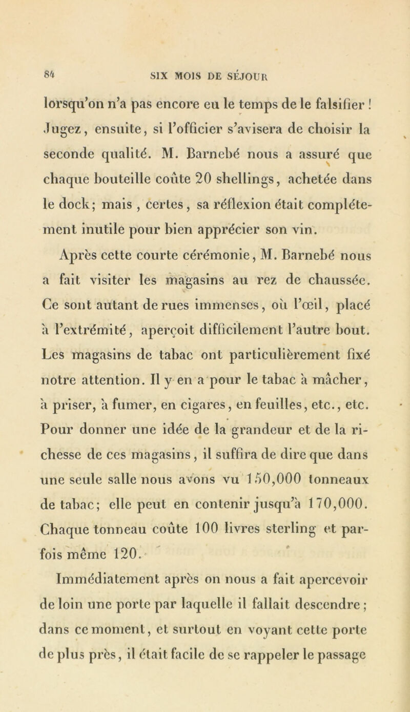 lorsqu’on n’a pas encore eu le temps de le falsifier ! Jugez, ensuite, si l’officier s’avisera de choisir la seconde qualité. M. Barnebé nous a assuré que chaque bouteille coûte 20 shellings, achetée dans le dock; mais , certes, sa réflexion était complète- ment inutile pour bien apprécier son vin. Après cette courte cérémonie, M. Barnebé nous a fait visiter les magasins au rez de chaussée. Ce sont autant de rues immenses, oîi l’œil, placé a l’extrémité, aperçoit difflcilement l’autre bout. Les magasins de tabac ont particulièrement fixé notre attention. Il y en a pour le tabac a mâcher, a priser, a fumer, en cigares, en feuilles, etc., etc. Pour donner une idée de la grandeur et de la ri- chesse de ces magasins, il suffira de dire que dans une seule salle nous avons vu 150,000 tonneaux de tabac; elle peut en contenir jusqu’à 170,000. Chaque tonneau coûte 100 livres sterling et par- fois même 120.* Immédiatement après on nous a fait apercevoir de loin une porte par laquelle il fallait descendre ; dans ce moment, et surtout en voyant cette porte de plus près, il était facile de se rappeler le passage