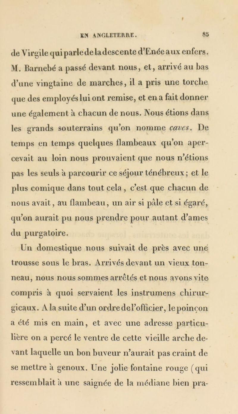 de Virgile quiparlede la descente d’Enéeaux enfers. M. Barnebé a passé devant nous, et, arrivé au bas d’une vingtaine de marches, il a pris une torche que des employés lui ont remise, et en a fait donner une également a chacun de nous. Nous étions dans les grands souterrains qu’on nomme caves. De temps en temps quelques flambeaux qu’on aper- cevait au loin nous prouvaient que nous n’étions pas les seuls a parcourir ce séjour ténébreux; et le plus comique dans tout cela , c’est que chacun de nous avait, au flambeau, un air si pale et si égaré, qu’on aurait pu nous prendre pour autant d’ames du purgatoire. Un domestique nous suivait de près avec une trousse sous le bras. Arrivés devant un vieux ton- neau, nous nous sommes arretés et nous avons vite compris a quoi servaient les instrumens chirur- gicaux. A la suite d’un ordre del’officier, le poinçon a été mis en main, et avec une adresse particu- lière on a percé le ventre de cette vieille arche de- vant laquelle un bon buveur n’aurait pas craint de se mettre à genoux. Une jolie fontaine rouge (qui ressemblait a une saignée de la médiane l)ien pra-