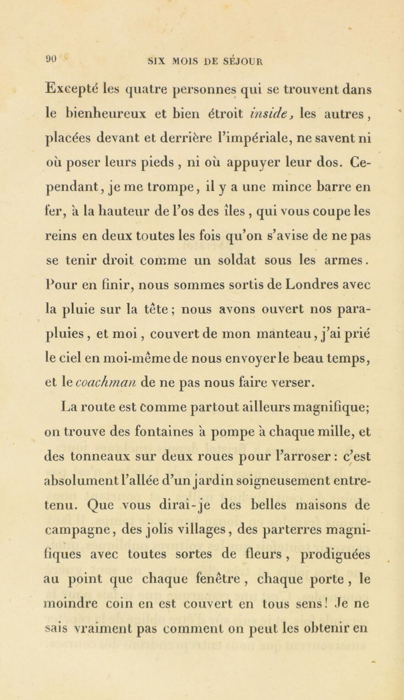 Excepté les quatre personnes qui se trouvent dans le bienheureux et bien étroit insidej les autres, placées devant et derrière l’impériale, ne savent ni ou poser leurs pieds , ni où appuyer leur dos. Ce- pendant, je me trompe, il y a une mince barre en fer, a la hauteur de l’os des îles , qui vous coupe les reins en deux toutes les fois qu’on s’avise de ne pas se tenir droit comme un soldat sous les armes. Pour en finir, nous sommes sortis de Londres avec la pluie sur la tête ; nous avons ouvert nos para- pluies , et moi, couvert de mon manteau, j’ai prié le ciel en moi-même de nous envoyer le beau temps, et le coachmaii de ne pas nous faire verser. La route est comme partout ailleurs magnifique; on trouve des fontaines a pompe a chaque mille, et des tonneaux sur deux roues pour l’arroser : c’est absolument l’allée d’un jardin soigneusement entre- tenu. Que vous dirai-je des belles maisons de campagne, des jolis villages, des parterres magni- liques avec toutes sortes de fleurs , prodiguées au point que chaque fenêtre , chaque porte , le moindre coin en est couvert en tous sens! Je ne sais vraiment pas comment on peut les obtenir en