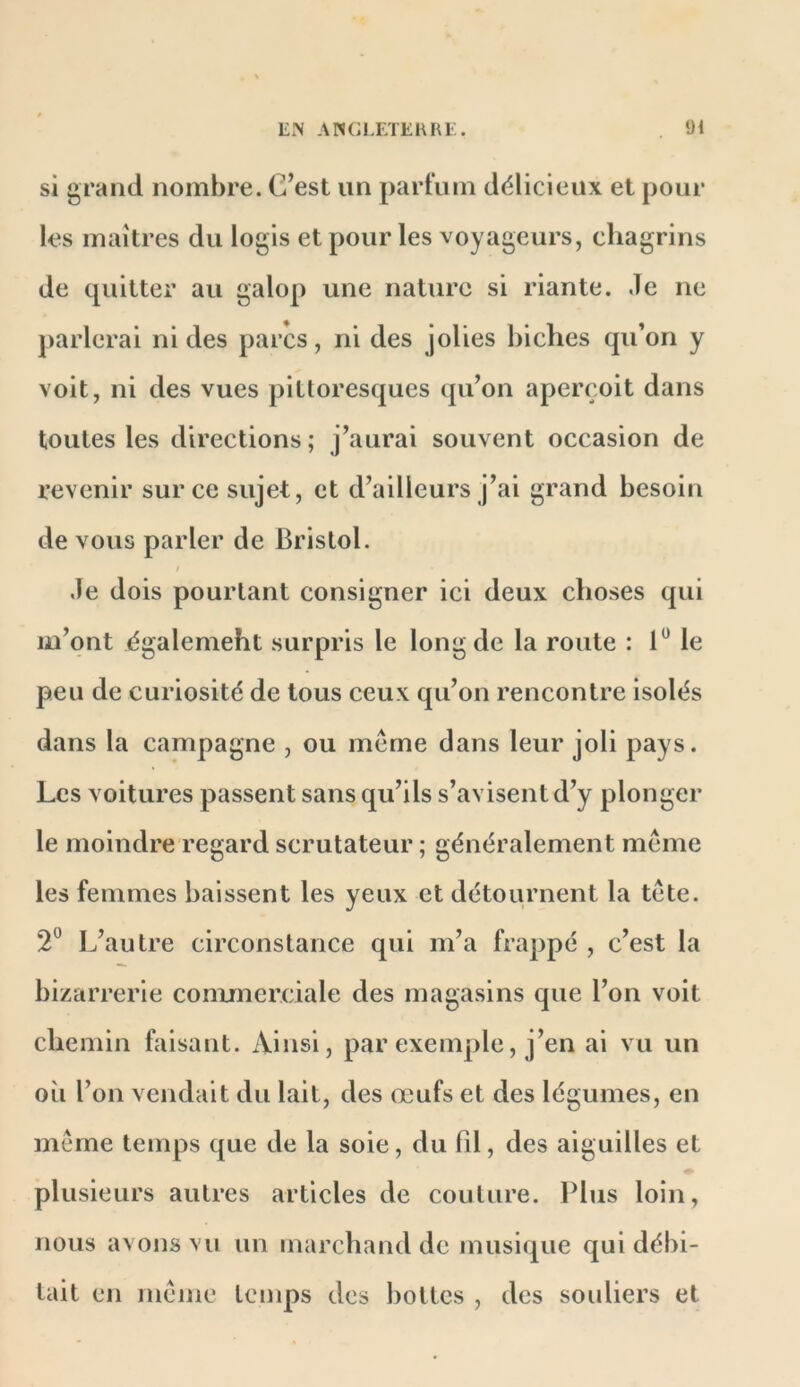 si grand nombre. C’est un partum délicieux et pour les maîtres du logis et pour les voyageurs, chagrins de quitter au galop une nature si riante. Je ne jiarlerai ni des parcs, ni des jolies biches qu’on y voit, ni des vues pittoresques qu’on aperçoit dans toutes les directions; j’aurai souvent occasion de revenir sur ce sujet, et d’ailleurs j’ai grand besoin de vous parler de Bristol. ! Je dois pourtant consigner ici deux choses qui m’ont égalemeht surpris le long de la route : 1“ le peu de curiosité de tous ceux qu’on rencontre isolés dans la campagne , ou même dans leur joli pays. Les voitures passent sans qu’ils s’avisent d’y plonger le moindre regard scrutateur ; généralement même les femmes baissent les yeux et détournent la tête. 2® L’autre circonstance qui m’a frappé , c’est la bizarrerie conumerciale des magasins que l’on voit chemin faisant. Ainsi, par exemple, j’en al vu un où l’on vendait du lait, des œufs et des légumes, en même temps que de la soie, du fil, des aiguilles et plusieurs autres articles de coulure. Plus loin, nous avons vu un marchand de musique qui débi- tait en même temps des bottes , des souliers et