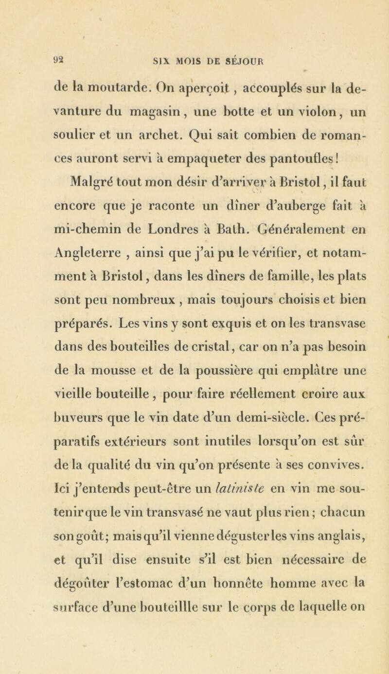 de la moutarde. On aperçoit, accouplés sur la de- vanture du magasin, une botte et un violon, un soulier et un archet. Qui sait combien de roman- ces auront servi a empaqueter des pantoufles! Malgré tout mon désir d’arriver h Bristol, il faut encore que je raconte un dîner d’auberge fait a mi-chemin de Londres à Balh. Généralement en Angleterre , ainsi que j’ai pu le vérifier, et notam- ment a Bristol, dans les dîners de famille, les plats sont peu nombreux , mais toujours choisis et bien préparés. Les vins y sont exquis et on les transvase dans des bouteilles de cristal, car on n’a pas besoin de la mousse et de la poussière qui emplâtre une vieille bouteille , pour faire réellement croire aux buveurs que le vin date d’un demi-siècle. Ces pré- paratifs extérieurs sont inutiles lorsqu’on est sûr de la qualité du vin qu’on présente a ses convives. Ici j’entends peut-être un latiniste en vin me sou- tenir que le vin transvasé ne vaut plus rien ; chacun son goût; maisqu’il vienne déguster les vins anglais, et qu’il dise ensuite s’il est bien nécessaire de dégoûter l’estomac d’un honnête homme avec la surface d’une bouteilUe sur le corps de la([uelle on