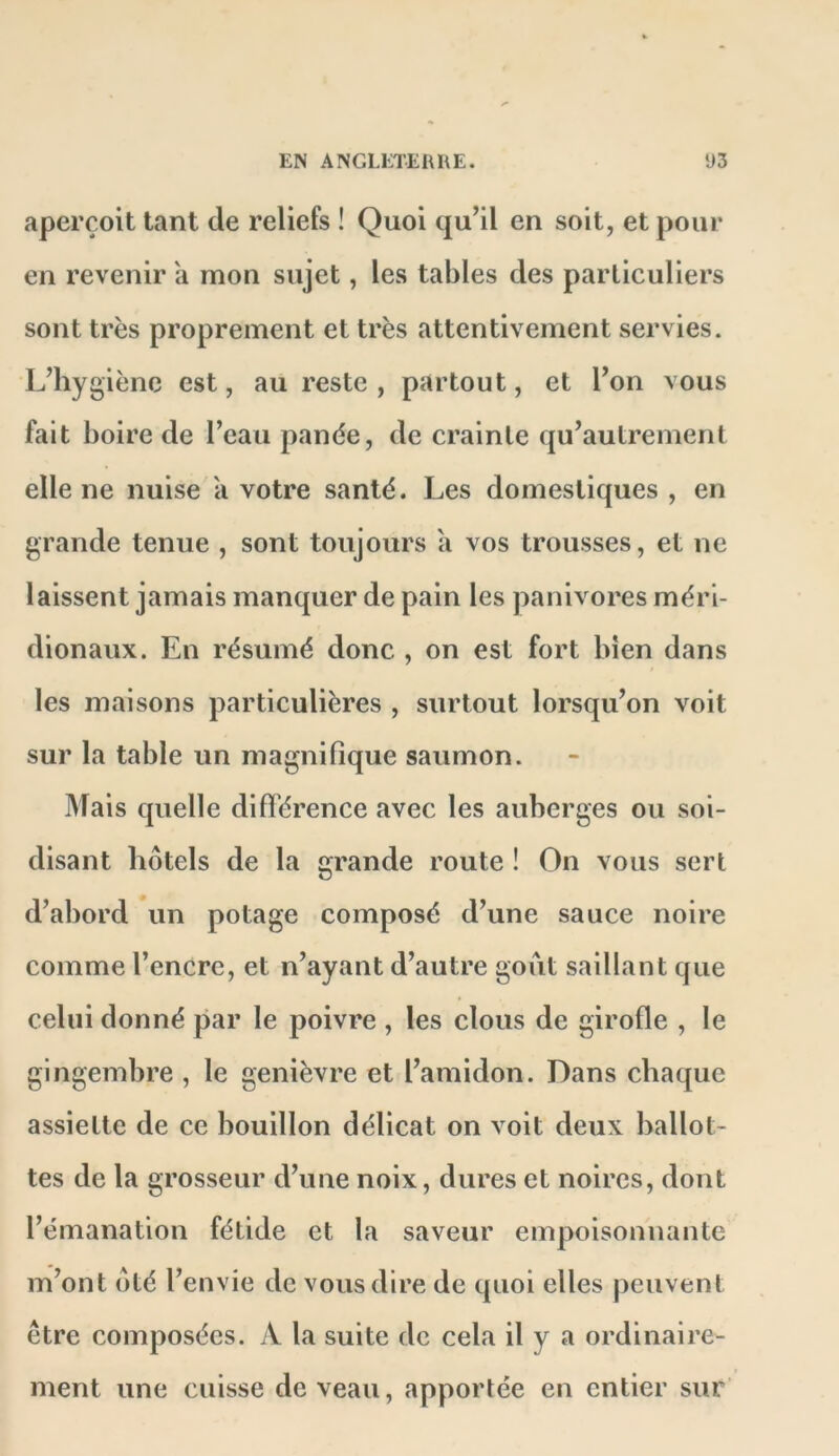 aperçoit tant de reliefs ! Quoi qu’il en soit, et pour en revenir à mon sujet, les tables des particuliers sont très proprement et très attentivement servies. L’hygiène est, au reste , partout, et l’on vous fait boire de l’eau panée, de crainte qu’autrement elle ne nuise a votre santé. Les domestiques , en grande tenue , sont toujours a vos trousses, et ne laissent jamais manquer de pain les panivores méri- dionaux. En résumé donc , on est fort bien dans les maisons particulières , surtout lorsqu’on voit sur la table un magnifique saumon. Mais quelle différence avec les auberges ou soi- disant hôtels de la grande route ! On vous sert d’abord un potage composé d’une sauce noire comme l’encre, et n’ayant d’autre goiit saillant que celui donné par le poivre , les clous de girofle , le gingembre , le genièvre et l’amidon. Dans chaque assiette de ce bouillon délicat on voit deux ballot- tes de la grosseur d’une noix, dures et noires, dont l’émanation fétide et la saveur empoisonnante m’ont ôté l’envie de vous dire de quoi elles peuvent être composées. A la suite de cela il y a ordinaire- ment une cuisse de veau, apportée en entier sur’