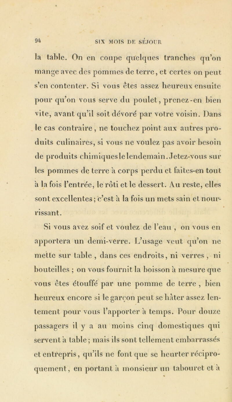 la table. On en coupe quelques tranches qu’on mange avec des pommes de terre, et certes on peut s’en contenter. Si vous êtes assez heureux ensuite pour qu’on vous serve du poulet, prenez-en bien vite, avant qu’il soit dévoré par votre voisin. Dans , le cas contraire , ne touchez point aux autres pro- duits culinaires, si vous ne voulez pas avoir besoin de produits chimiqueslelendemain. Jetez-vous sur les pommes de terre a corps perdu et faites-en tout a la fois l’entrée, le rôti et le dessert. Au reste, elles sont excellentes; c’est a la fois un mets sain et nour- rissant. Si vous avez soif et voulez de l’eau , on vous en apportera un demi-verre. L’usage veut qu’on ne mette sur table , dans ces endroits, ni verres , ni bouteilles ; on vous fournit la boisson a mesure que vous êtes étouffé par une pomme de terre , bien heureux encore si le garçon peut se hâter assez len- tement pour vous l’apporter a temps. Pour douze passagers il y a au moins cinq domestiques qui servent h table ; mais ils sont tellement embarrassés et entrepris, qu’ils ne font que sc heurter récipro- quement, en portant ;i monsieur un tabouret et a