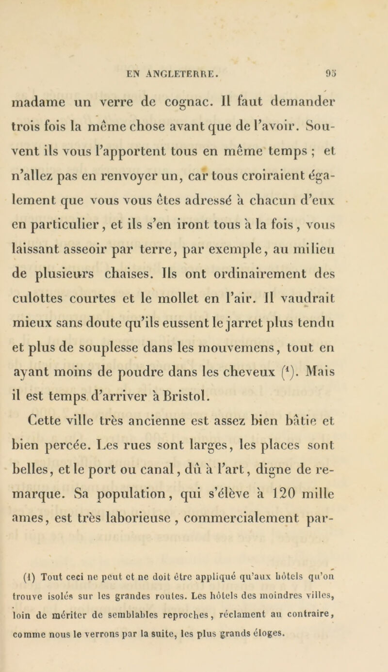 madame iin verre de cognac. H faut demander trois fois la meme chose avant que de l’avoir. Sou- vent ils vous l’apportent tous en même temps ; et n’allez pas en renvoyer un, car tous croiraient éga- lement que vous vous êtes adressé a chacun d’eux en particidier, et ils s’en iront tous a la fois, votis laissant asseoir par terre, par exemple, au milieu de plusieurs chaises. Ils ont ordinairement des culottes courtes et le mollet en l’air. Il vaudrait mieux sans doute qu’ils eussent le jarret plus tendu et plus de souplesse dans les rnouvemens, tout en ayant moins de poudre dans les cheveux (*). Mais il est temps d’arriver a Bristol. Cette ville très ancienne est assez hien hatie et bien percée. Les rues sont larges, les places sont belles, et le port ou canal, du a l’art, digne de re- marque. Sa population, qui s’élève k 120 mille âmes, est très laborieuse , commercialement par- (1) Tout ceci ne peut et ne doit être appliqné qu’aux hôtels qu’on trouve isolés sur les grandes roules. Les hôtels des moindres villes, loin de mériter de semblables reproches, réclament au contraire, comme nous le verrons par la suite, les plus grands éloges.