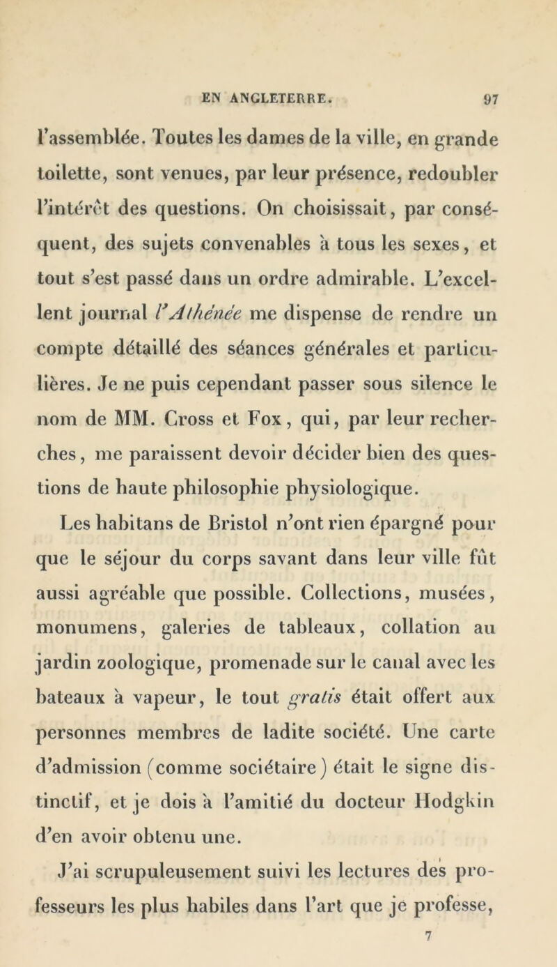 l’assemblée. Toutes les dames de la ville, en grande toilette, sont venues, par leur présence, redoubler l’intérêt des questions. On choisissait, par consé- quent, des sujets convenables a tous les sexes, et tout s’est passé dans un ordre admirable. L’excel- lent journal l*AÜiénée me dispense de rendre un compte détaillé des séances générales et particu- lières. Je ne puis cependant passer sous silence le nom de MM. Cross et Fox, qui, par leur recher- ches, me paraissent devoir décider bien des ques- tions de haute philosophie physiologique. Les habitans de Bristol n’ont rien épargné pour que le séjour du corps savant dans leur ville fût aussi agréable que possible. Collections, musées, monumens, galeries de tableaux, collation au jardin zoologique, promenade sur le canal avec les bateaux a vapeur, le tout gratis était offert aux personnes membres de ladite société. Une carte d’admission (comme sociétaire) était le signe dis- tinctif, et je dois a l’amitié du docteur Hodgkin d’en avoir obtenu une. J’ai scrupuleusement suivi les lectures des pro- fesseurs les plus habiles dans l’art que je professe,