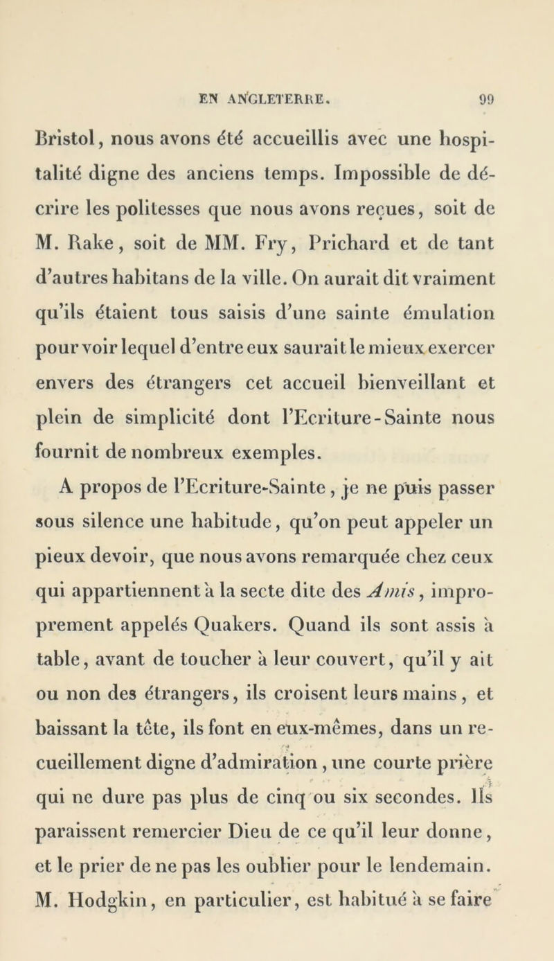 Bristol, nous avons été accueillis avec une hospi- talité digne des anciens temps. Impossible de dé- crire les politesses que nous avons reçues, soit de M. Rake, soit de MM. Fry, Prichard et de tant d^autres liahitans de la ville. On aurait dit vraiment qu’ils étaient tous saisis d’une sainte émulation pourvoir lequel d’entre eux saurait le mieux exercer envers des étrangers cet accueil bienveillant et plein de simplicité dont l’Ecriture-Sainte nous fournit de nombreux exemples. A propos de l’Ecriture-Sainte, je ne puis passer sous silence une habitude, qu’on peut appeler un pieux devoir, que nous avons remarquée chez ceux qui appartiennent a la secte dite des Amis, impro- prement appelés Quakers. Quand ils sont assis a table, avant de toucher a leur couvert, qu’il y ait ou non des étrangers, ils croisent leurs mains, et baissant la tcte, ils font en eux-mêmes, dans un re- cueillement digne d’admiration, une courte pnère qui ne dure pas plus de cinq ou six secondes, lis paraissent remercier Dieu de ce qu’il leur donne, et le prier de ne pas les oublier pour le lendemain. M. Hodgkin, en particulier, est habitué a se faire