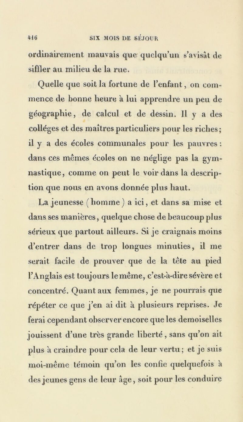 ordinairement mauvais que quelqu’un s’avisât de siffler au milieu de la rue. Quelle que soit la fortune de l’enfant, on com- mence de bonne heure a lui apprendre un peu de géographie, de calcul et de dessin. Il y a des collèges et des maîtres particuliers pour les riches; il y a des écoles communales pour les pauvres : dans ces mêmes écoles on ne néglige pas la gym- nastique, comme on peut le voir dans la descrip- tion que nous en avons donnée plus haut. La jeunesse (homme) a ici, et dans sa mise et dans ses manières, quelque chose de beaucoup plus sérieux que partout ailleurs. Si je craignais moins d’entrer dans de trop longues minuties, il me serait facile de prouver que de la tête au pied l’Anglais est toujours le même, c’est-a-dire sévère et concentré. Quant aux femmes, je ne pourrais que répéter ce que j’en ai dit à plusieurs reprises. Je ferai cependant observer encore que les demoiselles jouissent d’une très grande liberté, sans qu’on ait plus a craindre pour cela de leur vertu; et je suis moi-même témoin qu’on les confie quelquefois h des jeunes gens de leur âge, soit pour les conduire