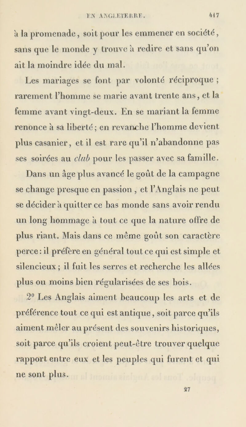 a la promenade, soil pour les emmener en société, sans que le monde y trouve a redire et sans qu’on ait la moindre idée du mal. Les mariages se font par volonté réciproque ; rarement l’homme se marie avant trente ans, et la femme avant vingt-deux. En se mariant la femme renonce a sa liberté; en revanche l’homme devient plus casanier, et il est rare qu’il n’abandonne pas ses soirées au club pour les passer avec sa famille. Dans un âge plus avancé le goût de la campagne se change presque en passion , et l’Anglais ne peut se décider â quitter ce bas monde sans avoir rendu un long hommage a tout ce que la nature oflfre de plus riant. Mais dans ce même goût son caractère perce : il préfère en général tout ce qui est simple et silencieux ; il fuit les serres et recherche les allées plus ou moins bien régularisées de ses bois. 2® Les Anglais aiment beaucoup les arts et de préférence tout ce qui est antique, soit parce qu’ils aiment mêler au présent des souvenirs historiques, soit parce qu’ils croient peut-être trouver quelque rapport entre eux et les peuples qui furent et qui ne sont plus. 27