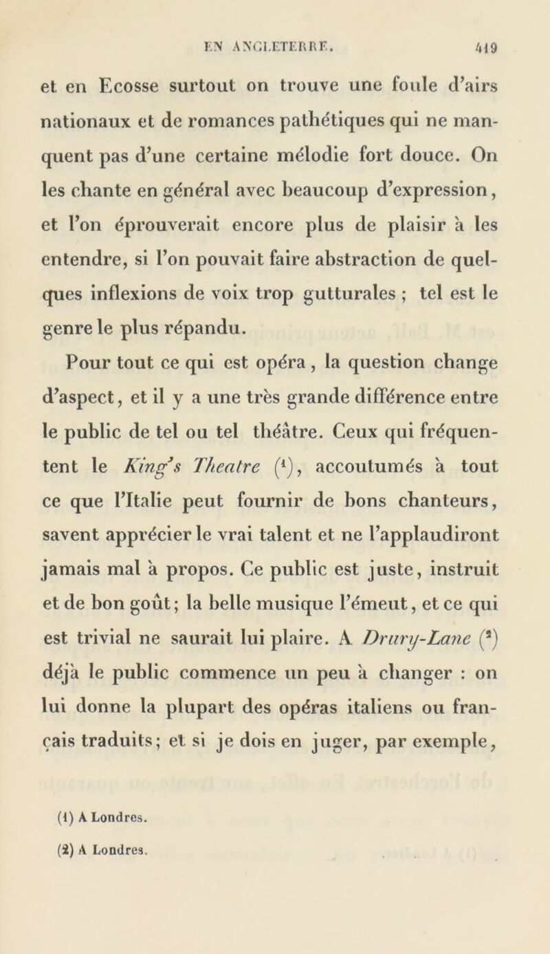 l'N ANGI.ETERnr.. /H9 et en Ecosse surtout on trouve une foule cEairs nationaux et de romances pathétiques qui ne man- quent pas d^une certaine mélodie fort douce. On les chante en général avec beaucoup d^expression, et Ton éprouverait encore plus de plaisir a les entendre, si l’on pouvait faire abstraction de quel- ques inflexions de voix trop gutturales ; tel est le genre le plus répandu. Pour tout ce qui est opéra , la question change d’aspect, et il y a une très grande différence entre le public de tel ou tel théâtre. Ceux qui fréquen- tent le King^s Theatre (*), accoutumés a tout ce que l’Italie peut fournir de bons chanteurs, savent apprécier le vrai talent et ne l’applaudiront jamais mal a propos. Ce public est juste, instruit et de bon goût; la belle musique l’émeut, et ce qui est trivial ne saurait lui plaire. A Drimj-Lane (^) déjà le public commence un peu a changer : on lui donne la plupart des opéras italiens ou fran- çais traduits; et si je dois en juger, par exemple, (1) A Londres.