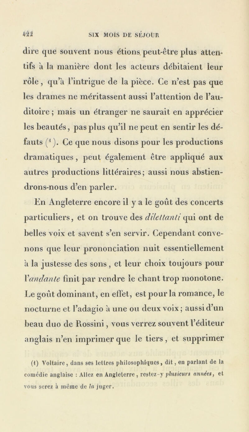 dire que souvent nous étions, peut-être plus âtten* tifs a la manière dont les acteurs débitaient leur rôle, qu’il l’intrigue de la pièce. Ce n’est pas que les drames ne méritassent aussi l’attention de l’au- ditoire ; mais un étranger ne saurait en apprécier les beautés, pas plus qu’il ne peut en sentir les dé- fauts Ce que nous disons pour les productions dramatiques, peut également être appliqué aux autres productions littéraires; aussi nous abstien- drons-nous d’en parler. Cn Angleterre encore il y a le goût des concerts particuliers, et on trouve des clUettanli ont de belles voix et savent s’en servir. Cependant conve- nons que leur prononciation nuit essentiellement a la justesse des sons , et leur choix toujours pour Vamianle finit par rendre le chant trop monotone. Le goût dominant, en efïet, est pour la romance, le nocturne et l’adagio a une ou deux voix; aussi d’un beau duo de Pvossini, vous verrez souvent l’éditeur anglais n’en imprimer que le tiers, et supprimer (1) Voltaire, dans ses lettres philosophiques, dit, en parlant de la comédie anglaise : Allez en Angleterre, restez-y plusieurs années, et vous serez à même de la juger.