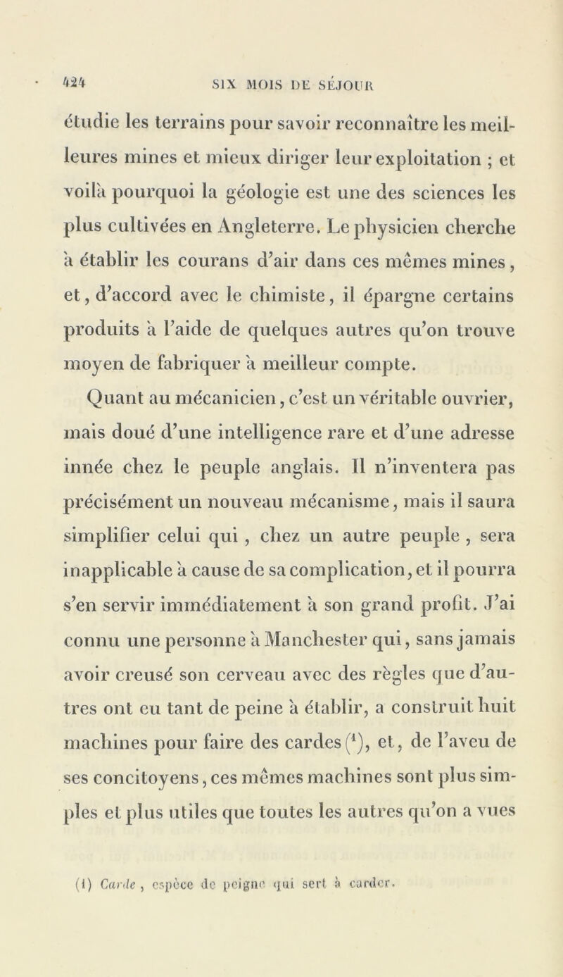 étudie les terrains pour savoir reconnaître les meil- leures mines et mieux diriger leur exploitation ; et voilà pourquoi la géologie est une des sciences les plus cultivées en Angleterre. Le physicien cherche à établir les courans d’air dans ces memes mines, et, d’accord avec le chimiste, il épargne certains produits à l’aide de quelques autres qu’on trouve moyen de fabriquer à meilleur compte. Quant au mécanicien, c’est un véritable ouvrier, mais doué d’une intelligence rare et d’une adresse innée chez le peuple anglais. Il n’inventera pas précisément un nouveau mécanisme, mais il saura simplifier celui qui , chez un autre peuple , sera inapplicable à cause de sa complication, et il pourra s’en servir immédiatement à son grand profit. J’ai connu une personne à Manchester qui, sans jamais avoir creusé son cerveau avec des règles que d’au- tres ont eu tant de peine à établir, a construit huit machines pour faire des cardes(^), et, de l’aveu de ses concitoyens, ces mêmes machines sont plus sim- ples et plus utiles que toutes les autres qu’on a vues (I) Carde ^ espèce de peigne qui sert n carder.