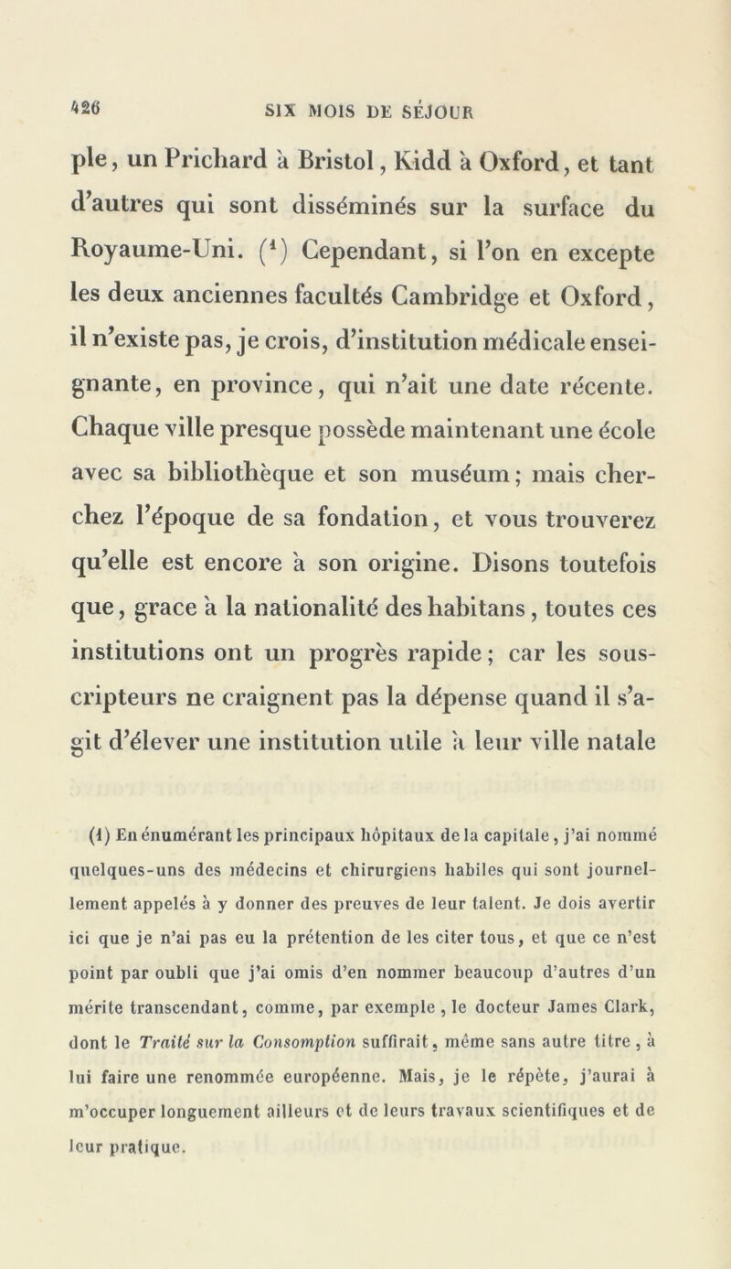 pie, un Prichard à Bristol, Kidd à Oxford, et tant d^autres qui sont disséminés sur la surface du Royaume-Uni. (*) Cependant, si l’on en excepte les deux anciennes facultés Cambridge et Oxford, il n’existe pas, je crois, d’institution médicale ensei- gnante, en province, qui n’ait une date récente. Chaque ville presque possède maintenant une école avec sa bibliothèque et son muséum; mais cher- chez l’époque de sa fondation, et vous trouverez qu’elle est encore a son origine. Disons toutefois que, grâce a la nationalité des habitans, toutes ces institutions ont un progrès rapide ; car les sous- cripteurs ne craignent pas la dépense quand il s’a- git d’élever une institution utile a leur ville natale (1) En énumérant les principaux hôpitaux de la capitale, j’ai nommé quelques-uns des médecins et chirurgiens habiles qui sont journel- lement appelés à y donner des preuves de leur talent. Je dois avertir ici que je n’ai pas eu la prétention de les citer tous, et que ce n’est point par oubli que j’ai omis d’en nommer beaucoup d’autres d’un mérite transcendant, comme, par exemple , le docteur James Clark, dont le Traité sur la Consomption suffirait, même sans autre litre , à lui faire une renommée européenne. Mais, je le répète, j’aurai à m’occuper longuement ailleurs et de leurs travaux scientifiques et de leur pratique.