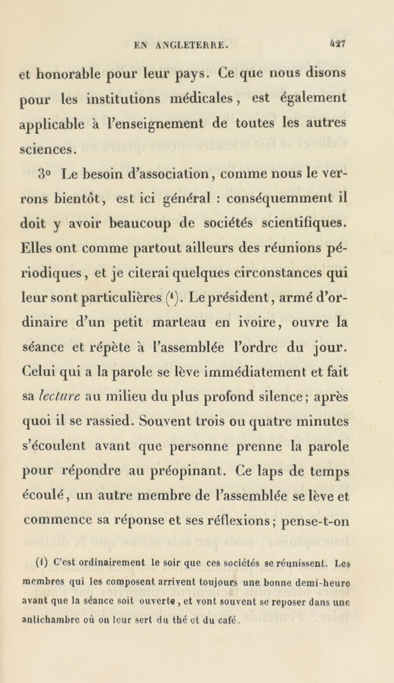 et honorable pour leur pays. Ce que nous disons pour les institutions médicales, est également applicable a renseignement de toutes les autres sciences. 3° Le besoin d^association, comme nous le ver- rons bientôt, est ici général : conséquemment il doit y avoir beaucoup de sociétés scientifiques. Elles ont comme partout ailleurs des réunions pé- riodiques , et je citerai quelques circonstances qui leur sont particulières (*). Le président, armé d’or- dinaire d’un petit marteau en ivoire, ouvre la séance et répète a l’assemblée l’ordre du jour. Celui qui a la parole se lève immédiatement et fait sa lecture au milieu du plus profond silence ; après quoi il se rassied. Souvent trois ou quatre minutes s’écoulent avant que personne prenne la parole pour répondre au préopinant. Ce laps de temps écoulé, un autre membre de l’assemblée se lève et commence sa réponse et ses réflexions; pense-t-on (1) C’est ordinairement le soir que ces sociétés se réunissent. Les membres qui les composent arrivent toujours une bonne demi-heure avant que la séance soit ouverte, et vont souvent se reposer dans une antichambre où on leur sert du thé et du café.