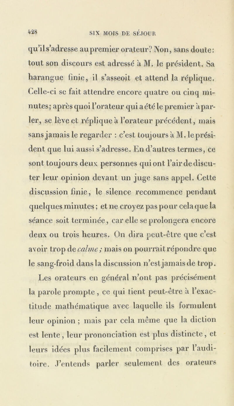 qu’il s’adresse au premier orateur? Non, sans doute: tout son discours est adressé à M. le président. Sa harangue finie, il s’asseoit et attend la réplique. Celle-ci se fait attendre encore quatre ou cinq mi- nutes; apres quoi l’orateur qui a été le premier a par- ler, se lève et réplique a l’orateur précédent, mais sans jamais le regarder : c’est toujours a M. le prési- dent que lui aussi s’adresse. En d’autres termes, ce sont toujours deux personnes qui ont l’air de discu- ter leur opinion devant un juge sans appel. Cette discussion finie, le silence recommence pendant quelques minutes ; et ne croyez pas pour cela que la séance soit terminée, car elle se prolongera encore deux ou trois heures. On dira peut-être que c’est avoir trop de calme; mais on pourrait répondre que le sang-froid dans la discussion n’estjamaisde trop. Les orateurs en général n’ont pas précisément la parole prompte , ce qui tient peut-être à l’exac- titude mathématique avec laquelle ils formulent leur opinion ; mais par cela même que la diction est lente, leur prononciation est plus distincte, et leurs idées plus facilement comprises par l’audi- toire. .T’entends parler seulement des orateurs