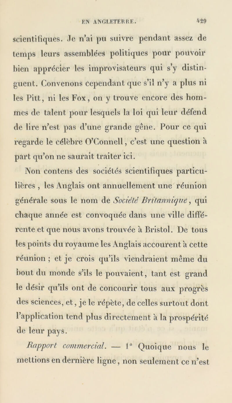 scientitiques. ,Te n’ai pu suivre pendant assez de temps leurs assemblées politiques pour pouvoir bien apprécier les improvisateurs qui s’y distin- guent. Convenons cependant que s’il n’y a plus ni les Pitt, ni les Fox, on y trouve encore des hom- mes de talent pour lesquels la loi qui leur défend de lire n’est pas d’une grande gêne. Pour ce qui regarde le célèbre O’Connell, c’est une question a part qu’on ne saurait traiter ici. Non contens des sociétés scientifiques particu- lières , les Anglais ont annuellement une réunion générale sous le nom de Société Britannique, qui chaque année est convoquée dans une ville diffé- rente et que nous avons trouvée a Bristol. De tous les points du royaume les Anglais accourent a cette réunion ; et je crois qu’ils viendraient même du bout du monde s’ils le pouvaient, tant est grand le désir qu’ils ont de concourir tous aux progrès des sciences, et, je le répète, de celles surtout dont l’application tend plus directement a la prospérité de leur pays. Rapport commercial. — I Quoique nous le mettions en dernière ligne, non seulement ce n’est