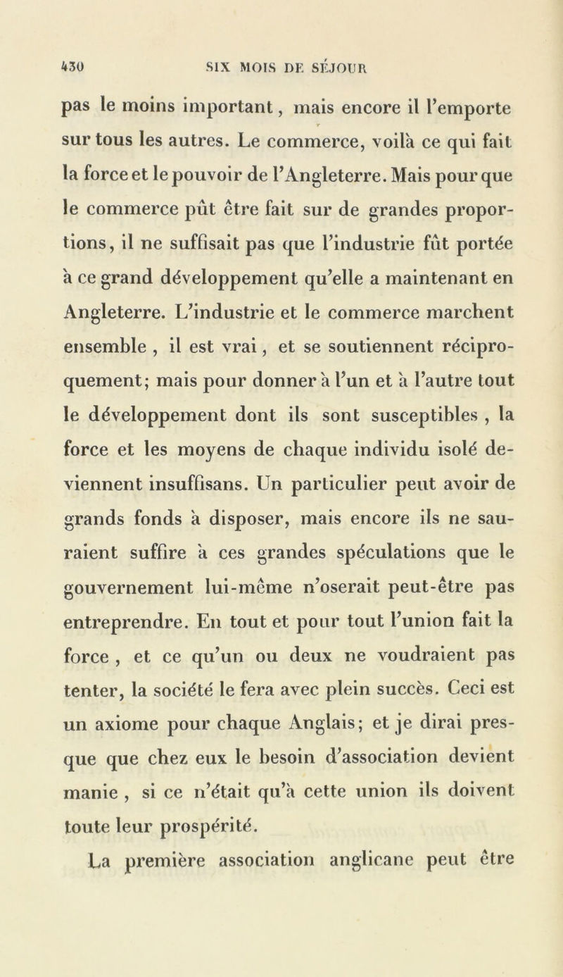 pas le moins important, mais encore il l’emporte r sur tous les autres. Le commerce, voila ce qui fait la force et le pouvoir de l’Angleterre. Mais pour que le commerce pût être fait sur de grandes propor- tions , il ne suffisait pas que l’industrie fût portée a ce grand développement qu’elle a maintenant en Angleterre. L’industrie et le commerce marchent ensemble , il est vrai, et se soutiennent récipro- quement; mais pour donner a l’un et a l’autre tout le développement dont ils sont susceptibles , la force et les moyens de chaque individu isolé de- viennent insuffisans. Un particulier peut avoir de grands fonds a disposer, mais encore ils ne sau- raient suffire a ces grandes spéculations que le gouvernement lui-même n’oserait peut-être pas entreprendre. En tout et pour tout l’union fait la force , et ce qu’un ou deux ne voudraient pas tenter, la société le fera avec plein succès. Ceci est un axiome pour chaque Anglais; et je dirai pres- que que chez eux le besoin d’association devient manie , si ce n’était qu’a cette union ils doivent toute leur prospérité. La première association anglicane peut être