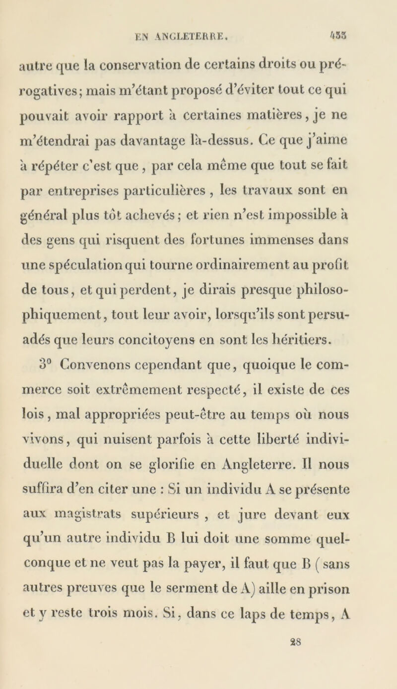 autre que la conservation de certains droits ou pré* rogatives; mais m’étant proposé d’éviter tout ce qui pouvait avoir rapport a certaines matières, je ne m’étendrai pas davantage la-dessus. Ce que j’aime a répéter c'est que , par cela même que tout se fait par entreprises particulières , les travaux sont en général plus tôt achevés ; et rien n’est impossible à des gens qui risquent des fortunes immenses dans une spéculation qui tourne ordinairement au profit de tous, et qui perdent, je dirais presque philoso- phiquement, tout leur avoir, lorsqu’ils sont persu- adés que leurs concitoyens en sont les héritiers. 3® Convenons cependant que, quoique le com- merce soit extrêmement respecté, il existe de ces lois, mal appropriées peut-être au temps où nous vivons, qui nuisent parfois a cette liberté indivi- duelle dont on se giorifle en Angleterre. Il nous suffira d’en citer une : Si un individu A se présente aux magistrats supérieurs , et jure devant eux qu’un autre individu B lui doit une somme quel- conque et ne veut pas la payer, il faut que B ( sans autres preuves que le serment de A) aille en prison et y reste trois mois. Si, dans ce laps de temps, A 28