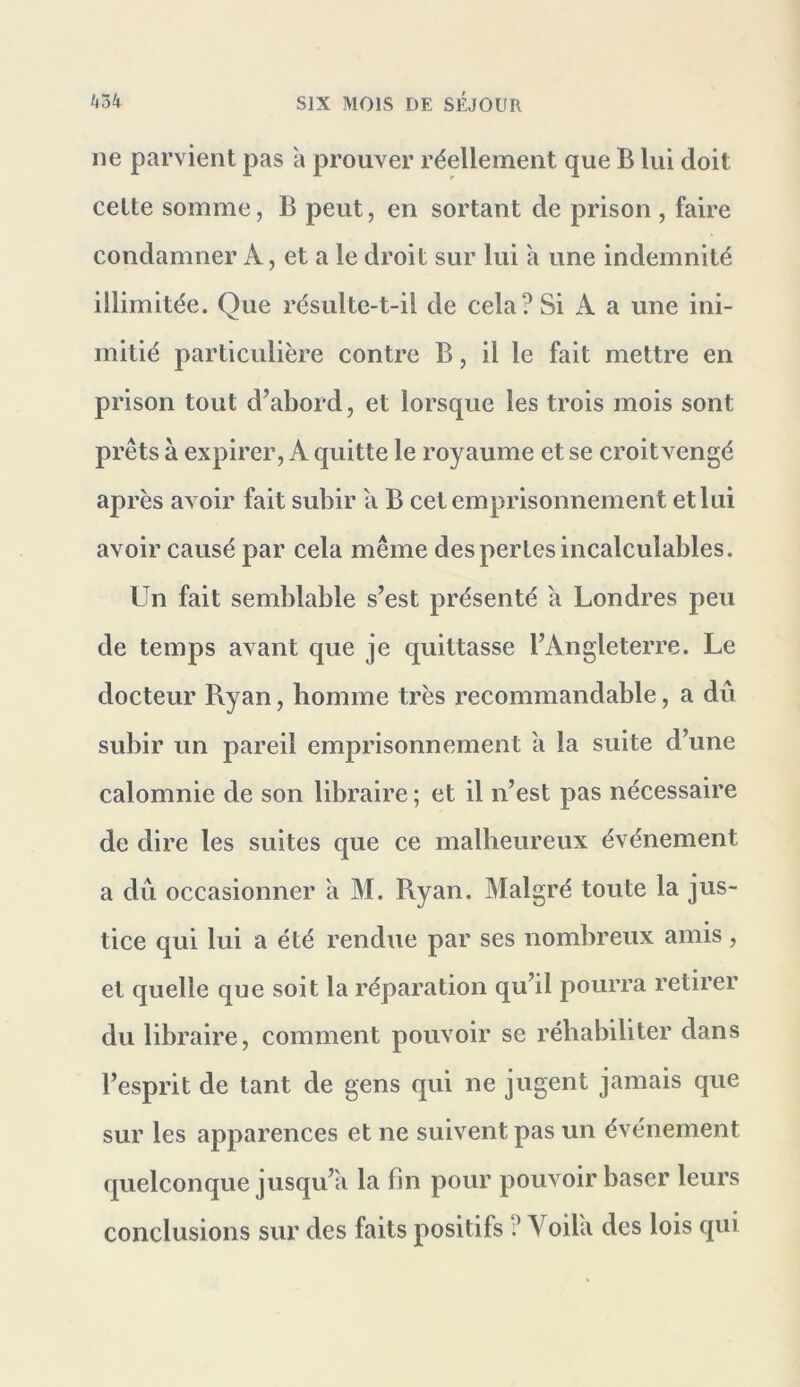 ne parvient pas a prouver réellement que B lui doit cette somme, B peut, en sortant de prison , faire condamner A, et a le droit sur lui a une indemnité illimitée. Que résulte-t-il de cela? Si A a une ini- mitié particulière contre B, il le fait mettre en prison tout d’abord, et lorsque les trois mois sont prêts à expirer, A quitte le royaume et se croitvengé après avoir fait subir a B cet emprisonnement et lui avoir causé par cela même des pertes incalculables. Un fait semblable s’est présenté a Londres peu de temps avant que je quittasse l’Angleterre. Le docteur Ryan, homme très recommandable, a dû subir un pareil emprisonnement à la suite d’une calomnie de son libraire ; et il n’est pas nécessaire de dire les suites que ce malheureux événement a dû occasionner a M. Ryan. Malgré toute la jus- tice qui lui a été rendue par ses nombreux amis, et quelle que soit la réparation qu’il pourra retirer du libraire, comment pouvoir se réhabiliter dans l’esprit de tant de gens qui ne jugent jamais que sur les apparences et ne suivent pas un événement quelconque jusqu’il la fin pour pouvoir baser leurs conclusions sur des faits positifs ? Voila des lois qui