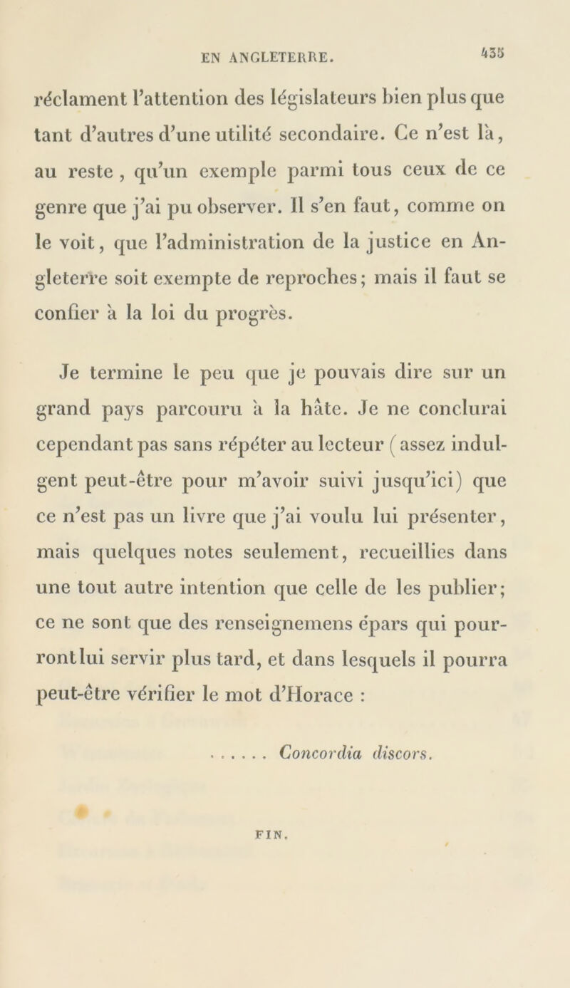 A35 réclament l’attention des législateurs bien plus que tant d’autres d’une utilité secondaire. Ce n’est la, au reste , qu’un exemple parmi tous ceux de ce genre que j’ai pu observer. Il s’en faut, comme on le voit, que l’administration de la justice en An- gleterre soit exempte de reproches; mais il faut se confier a la loi du progrès. Je termine le peu que je pouvais dire sur un grand pays parcouru a la hâte. Je ne conclurai cependant pas sans répéter au lecteur ( assez indul- gent peut-être pour m’avoir suivi jusqu’ici) que ce n’est pas un livre que j’ai voulu lui présenter, mais quelques notes seulement, recueillies dans une tout autre intention que celle de les publier; ce ne sont que des renseignemens épars qui pour- ront lui servir plus tard, et dans lesquels il pourra peut-être vérifier le mot d’Horace : Concordia discors. FIN.