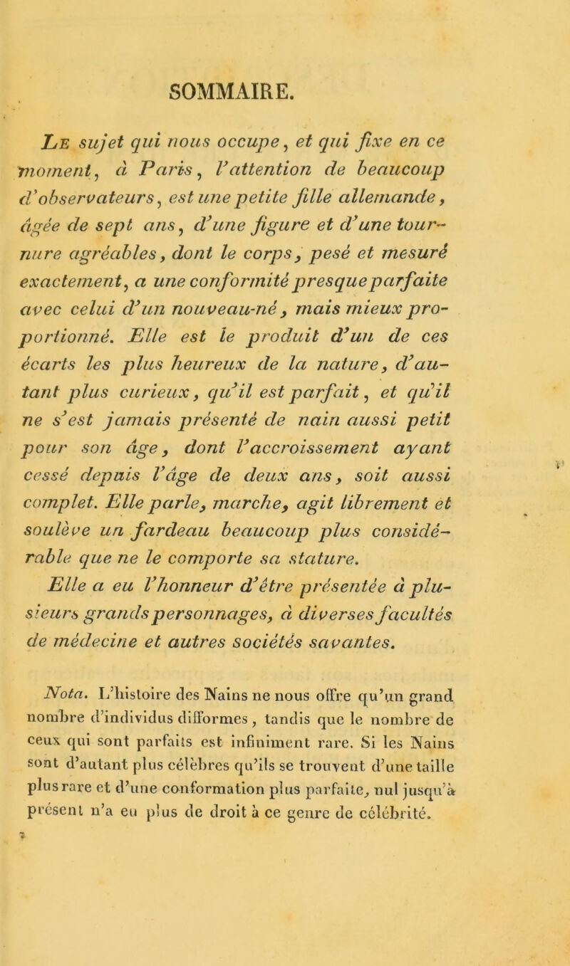 SOMMAIRE. Le sujet qui nous occupe, et qui fixe en ce moment, à Paris, Vattention de beaucoup d'observateurs, est une petite fille allemande, âgée de sept ans, d’une figure et d’une tour- nure agréablesy dont le corps, pesé et mesuré exactemen t, a une conformité presqueparfaite avec celui d’un nouveau-né y mais mieux pro- portionné. Elle est le produit d’un de ces écarts les plus heureux de la nature, d’au- tant plus curieux, qu il est parfait, et qu’il ne s’est jamais présenté de nain aussi petit pour son âge, dont Vaccroissement ayant cessé depuis Vâge de deux ans, soit aussi complet. Elle parley marché, agit librement et soulève un fardeau beaucoup plus considé- rable que ne le comporte sa stature. Elle a eu l’honneur d’être présentée à plu- sieurs grands personnages, d diverses facultés de médecine et autres sociétés savantes. Nota. L’histoire des Nains ne nous offre qu’un grand nombre d’individus difformes , tandis que le nombre de ceux qui sont parfaits est infiniment rare. Si les Nains sont d’autant plus célèbres qu’ils se trouvent d’une taille plus rare et d’une conformation plus parfaite, nul jusqu’à présent n’a eu plus de droit à ce genre de célébrité.