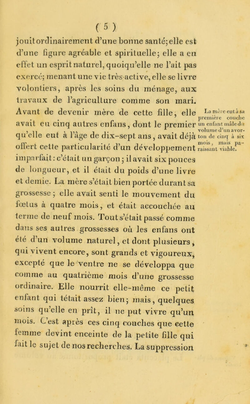 jouit ordinairement d’une bonne santé; elle est d’une figure agréable et spirituelle; elle a en effet un esprit naturel, quoiqu’elle ne l’ait pas exercé; menant une vie très active, elle se livre volontiers, après les soins du ménage, aux travaux de l’agriculture comme son mari. Avant de devenir mère de cette fille, elle avait eu cinq autres enfans, dont le premier qu’elle eut à l’âge de dix-sept ans, avait déjà offert cette particularité d’un développement imparfait: c’était un garçon ; il avait six pouces La mère eut à sa première couche un enfant mâle du volume d’un avor- ton de cinq à six mois, mais pa- raissant viable. de longueur, et il était du poids d’une livre et demie. La mère s’était bien portée durant sa grossesse; elle avait senti le mouvement du fœtus à quatre mois, et était accouchée au terme de neuf mois. Tout s était passé comme dans ses autres grossesses où les enfans ont été d un volume naturel, et dont plusieurs , qui vivent encore, sont grands et vigoureux, excepté que le ventre ne se développa que comme au quatrième mois d’une grossesse ordinaire. Elle nourrit elle-même ce petit enfant qui tétait assez bien; mais, quelques soins qu’elle en prît, il ne put vivre qu’un mois. C’est après ces cinq couches que eette femme devint enceinte de la petite fille qui fait le sujet de nos recherches. La suppression