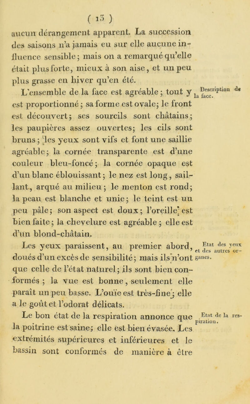 aucun dérangement apparent. La succession des saisons n’a jamais eu sur elle aucune in- fluence sensible; mais on a remarqué qu’elle était plus forte, mieux à son aise, et un peu plus grasse en hiver qu’en été. L'ensemble de la face est agréable; tout y lafae“ripUon est proportionné ; sa forme est ovale; le front est découvert; ses sourcils sont châtains; les paupières assez ouvertes; les cils sont bruns ; des yeux sont vifs et font une saillie agréable; la cornée transparente est d’une couleur bleu-foncé ; la cornée opaque est d’un blanc éblouissant ; le nez est long, sail- lant, arqué au milieu; le menton est rond; la peau est blanche et unie; le teint est un peu pâle; son aspect est doux; l’oreille'est bien faite; la chevelure est agréable; elle est d’un blond-châtain. Les yeux paraissent, au premier abord, Etat dcs ?e,,x ^ x 71 7 et des autres or- doués d’un excès de sensibilité; mais ilsn’ont ëanes- que celle de l’état naturel; ils sont bien con- formés ; la vue est bonne, seulement elle paraît un peu basse. L’ouïe est très-fine ; elle a le goût et l’odorat délicats. Le bon état de la respiration annonce que .Etat dcla res~ . A ^ piration. la poitrine est saine; elle est bien évasée. Les extrémités supérieures et inférieures et Je bassin sont conformés de manière à être