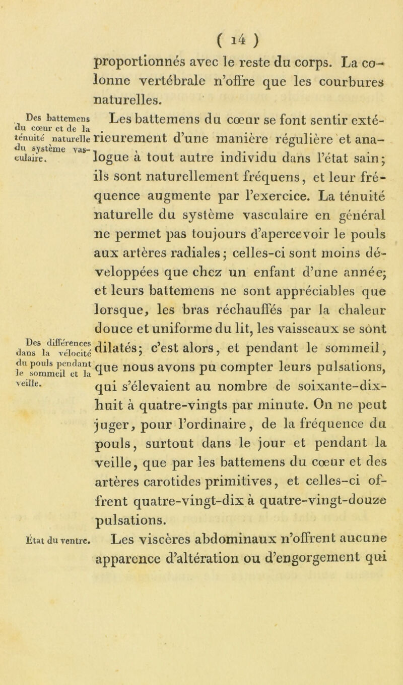 proportionnés avec le reste da corps. La co- lonne vertébrale n’offre que les courbures naturelles. Des battemcns Les battemens du cœur se font sentir exté- tiu cœur et de la . ténuité naturelle neurement d’une manière régulière et ana- «lu système Tas-, , . . , r cuiaire. logue a tout autre individu dans letat sain; ils sont naturellement fréquens, et leur fré- quence augmente par l’exercice. La ténuité naturelle du système vasculaire en général ne permet pas toujours d’apercevoir le pouls aux artères radiales; celles-ci sont moins dé- veloppées que chez un enfant d’une année; et leurs battemens ne sont appréciables que lorsque, les bras réchauffés par la chaleur douce et uniforme du lit, les vaisseaux se sont dain^i^^vébjritédilatés; c’est alors, et pendant le sommeil, J1 fommSÎÏHclue nous avons pu compter leurs pulsations, qui s’élevaient au nombre de soixante-dix- huit à quatre-vingts par minute. On ne peut juger, pour l’ordinaire, de la fréquence du pouls, surtout dans le jour et pendant la veille, que par les battemens du cœur et des artères carotides primitives, et celles-ci of- frent quatre-vingt-dix à quatre-vingt-douze pulsations. Les viscères abdominaux n’offrent aucune apparence d’altération ou d’engorgement qui veille. litat du ventre.